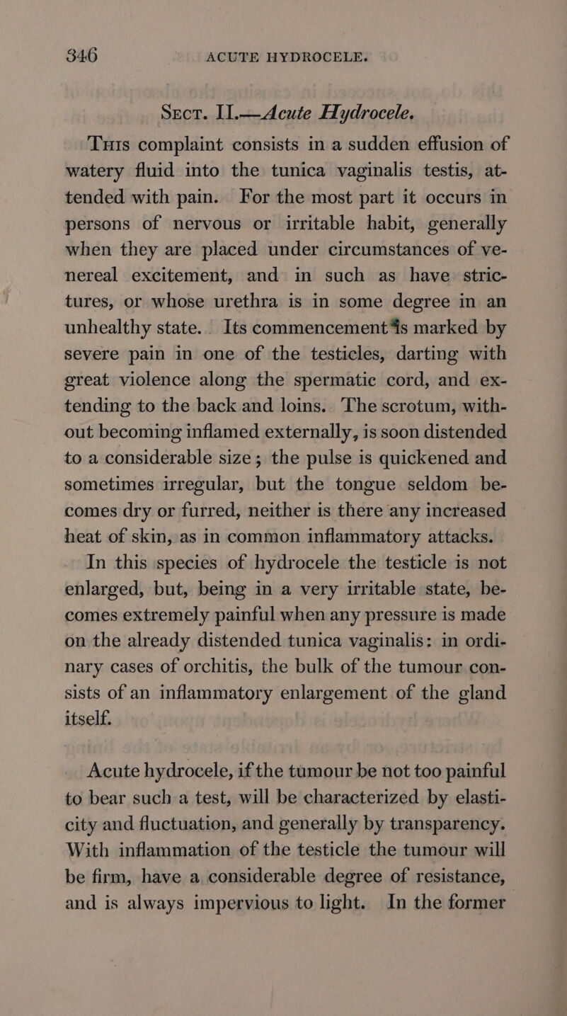 Sect. I].—Acute Hydrocele. Tuts complaint consists in a sudden effusion of watery fluid into the tunica vaginalis testis, at- tended with pain. For the most part it occurs in persons of nervous or irritable habit, generally when they are placed under circumstances of ve- nereal excitement, and in such as have stric- tures, or whose urethra is in some degree in an unhealthy state. Its commencement 4s marked by severe pain in one of the testicles, darting with great violence along the spermatic cord, and ex-— tending to the back and loins. The scrotum, with- out becoming inflamed externally, is soon distended to a considerable size; the pulse is quickened and sometimes irregular, but the tongue seldom be- comes dry or furred, neither is there any increased heat of skin, as in common inflammatory attacks. In this species of hydrocele the testicle is not enlarged, but, being in a very irritable state, be- comes extremely painful when any pressure is made on the already distended tunica vaginalis: in ordi- nary cases of orchitis, the bulk of the tumour con- sists of an inflammatory enlargement of the gland itself. Acute hydrocele, if the tumour be not too painful to bear such a test, will be characterized by elasti- city and fluctuation, and generally by transparency. With inflammation of the testicle the tumour will be firm, have a considerable degree of resistance, and is always impervious to light. In the former