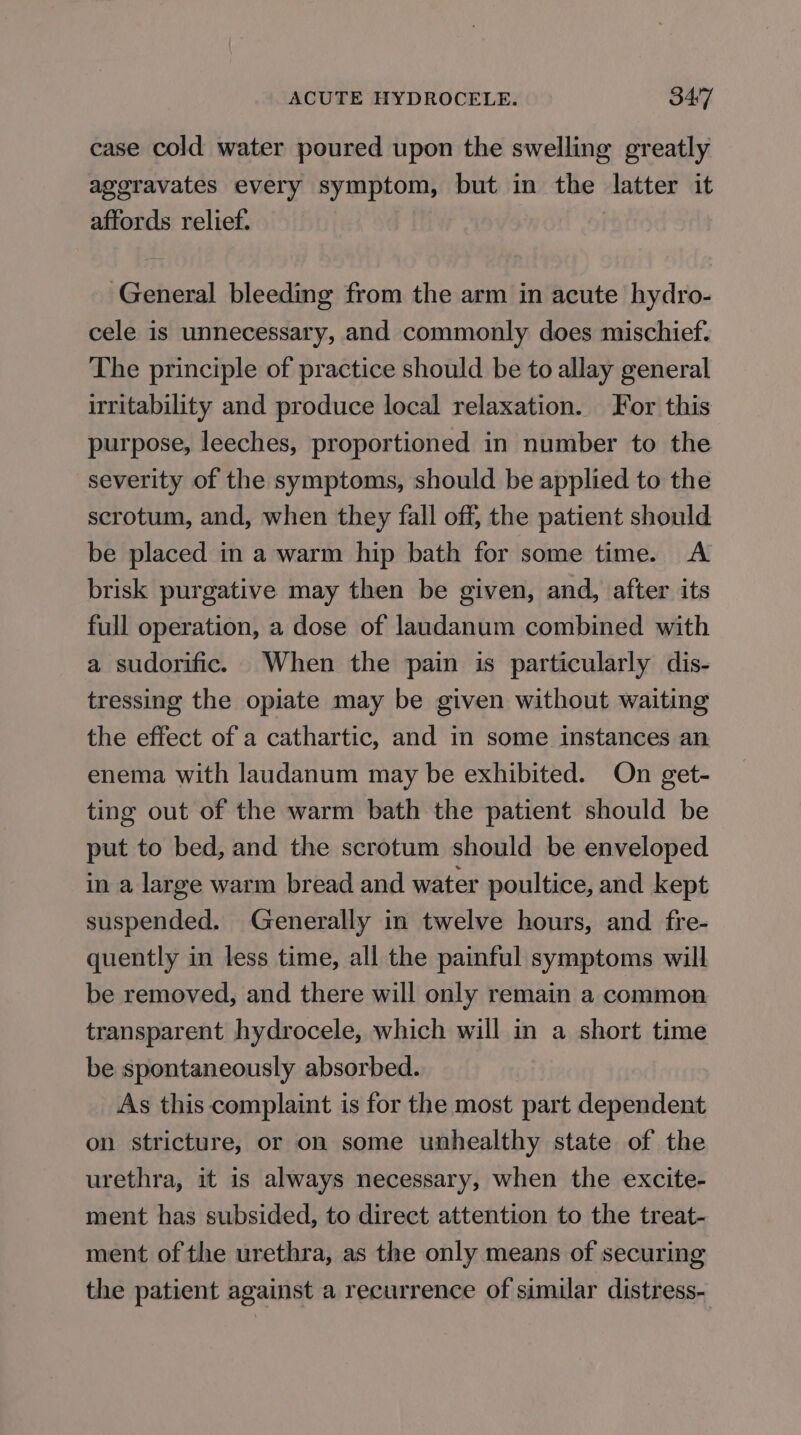 case cold water poured upon the swelling greatly ageravates every symptom, but in the latter it affords relief. General bleeding from the arm in acute hydro- cele is unnecessary, and commonly does mischief. The principle of practice should be to allay general irritability and produce local relaxation. For this purpose, leeches, proportioned in number to the severity of the symptoms, should be applied to the scrotum, and, when they fall off, the patient should be placed in a warm hip bath for some time. A brisk purgative may then be given, and, after its full operation, a dose of laudanum combined with a sudorific. When the pain is particularly dis- tressing the opiate may be given without waiting the effect of a cathartic, and in some instances an enema with laudanum may be exhibited. On get- ting out of the warm bath the patient should be put to bed, and the scrotum should be enveloped in a large warm bread and water poultice, and kept suspended. Generally in twelve hours, and fre- quently in less time, all the painful symptoms will be removed, and there will only remain a common transparent hydrocele, which will in a short time be spontaneously absorbed. As this complaint is for the most part dependent on stricture, or on some unhealthy state of the urethra, it is always necessary, when the excite- ment has subsided, to direct attention to the treat- ment of the urethra, as the only means of securing the patient against a recurrence of similar distress-