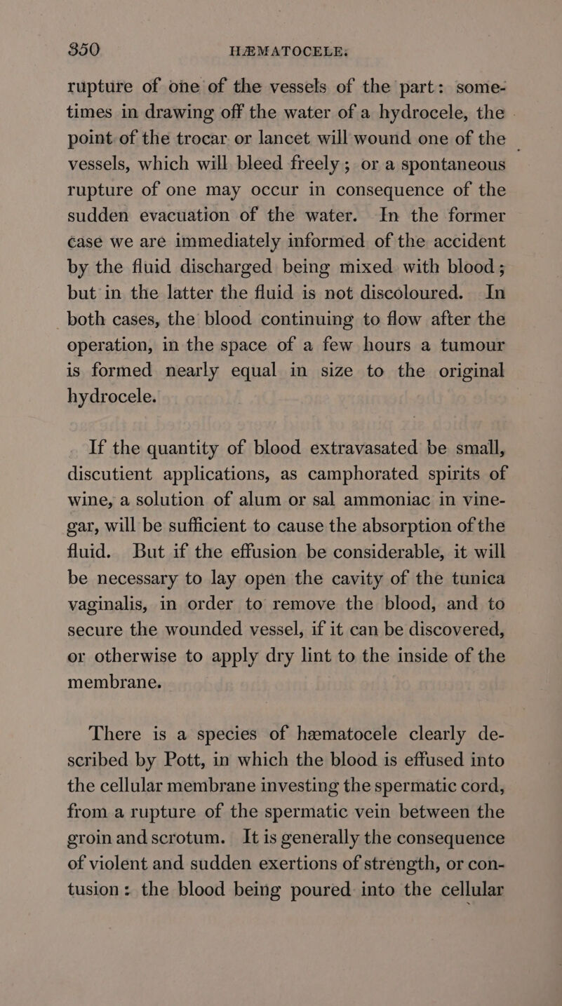 rupture of one of the vessels of the part: some- times in drawing off the water of a hydrocele, the point of the trocar. or lancet will wound one of the vessels, which will bleed freely ; or a spontaneous rupture of one may occur in consequence of the sudden evacuation of the water. In the former case we are immediately informed of the accident by the fluid discharged being mixed with blood ; but in the latter the fluid is not discoloured. In _ both cases, the blood continuing to flow after the operation, in the space of a few hours a tumour is formed nearly equal in size to the original hydrocele. If the quantity of blood extravasated be small, discutient applications, as camphorated spirits of wine, a solution of alum or sal ammoniac in vine- gar, will be sufficient to cause the absorption of the fluid. But if the effusion be considerable, it will be necessary to lay open the cavity of the tunica vaginalis, in order to remove the blood, and to secure the wounded vessel, if it can be discovered, or otherwise to apply dry lint to the inside of the membrane. There is a species of hamatocele clearly de- scribed by Pott, in which the blood is effused into the cellular membrane investing the spermatic cord, from a rupture of the spermatic vein between the groinand scrotum. It is generally the consequence of violent and sudden exertions of strength, or con- tusion: the blood being poured into the cellular