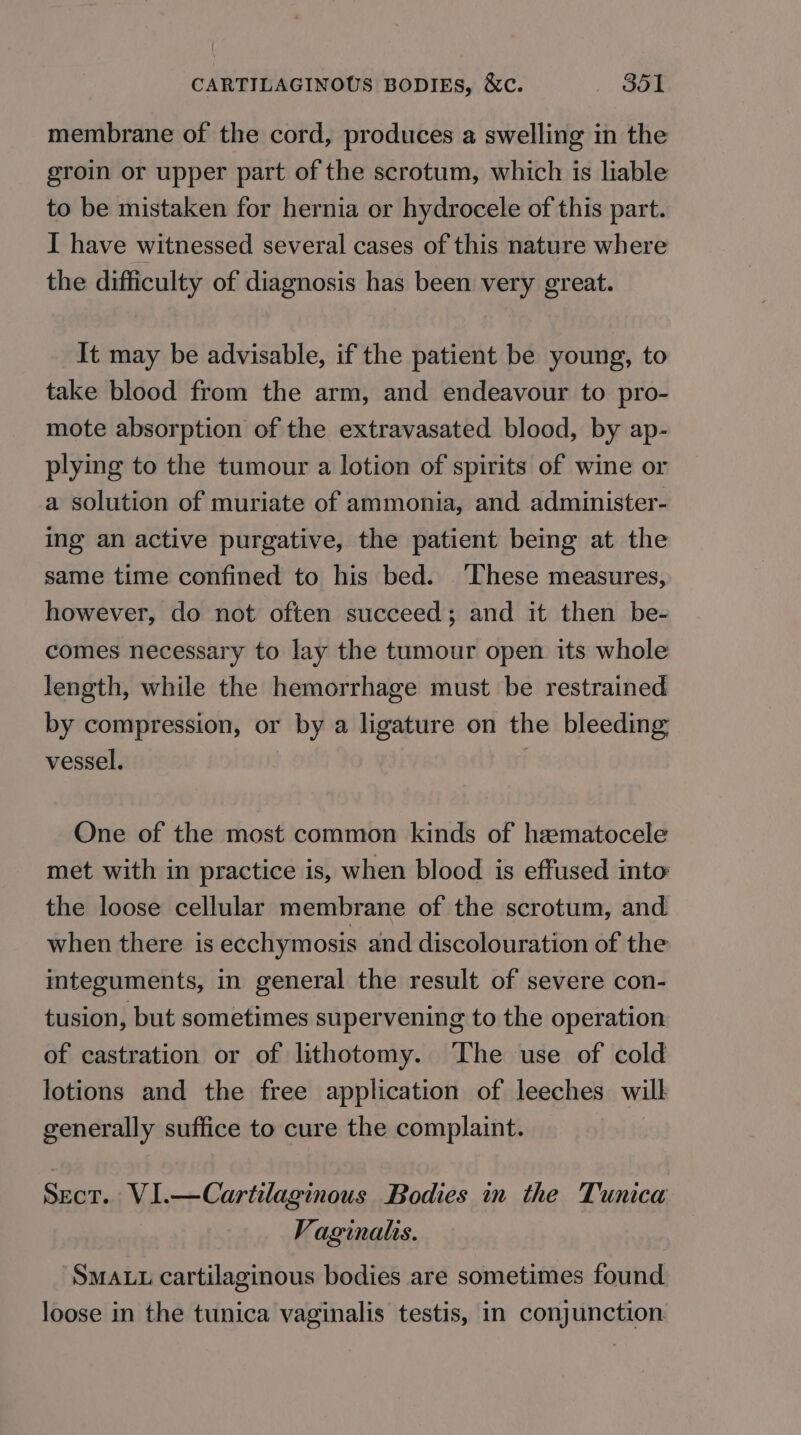 CARTILAGINOUS BODIES, &amp;c. , Ga membrane of the cord, produces a swelling in the groin or upper part of the scrotum, which is liable to be mistaken for hernia or hydrocele of this part. I have witnessed several cases of this nature where the difficulty of diagnosis has been very great. It may be advisable, if the patient be young, to take blood from the arm, and endeavour to pro- mote absorption of the extravasated blood, by ap- plying to the tumour a lotion of spirits of wine or a solution of muriate of ammonia, and administer- ing an active purgative, the patient being at the same time confined to his bed. ‘These measures, however, do not often succeed; and it then be- comes necessary to lay the tumour open its whole length, while the hemorrhage must be restrained by compression, or by a ligature on the bleeding vessel. One of the most common kinds of hamatocele met with in practice is, when blood is effused into the loose cellular membrane of the scrotum, and when there is ecchymosis and discolouration of the integuments, in general the result of severe con- tusion, but sometimes supervening to the operation of castration or of lithotomy. The use of cold lotions and the free application of leeches will generally suffice to cure the complaint. Sect. VI.—Cartilaginous Bodies in the Tunica Vaginalis. ‘Sma.u cartilaginous bodies are sometimes found loose in the tunica vaginalis testis, in conjunction