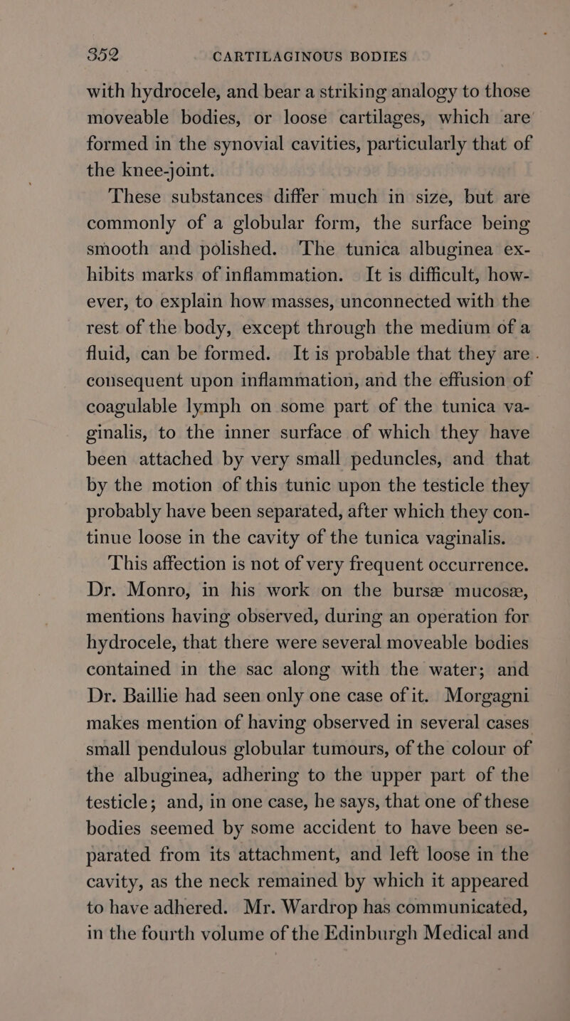 with hydrocele, and bear a striking analogy to those moveable bodies, or loose cartilages, which are’ formed in the synovial cavities, particularly that of the knee-joint. These substances differ much in size, but are commonly of a globular form, the surface being smooth and polished. ‘The tunica albuginea ex- hibits marks of inflammation. — It is difficult, how- ever, to explain how masses, unconnected with the rest of the body, except through the medium of a fluid, can be formed. It is probable that they are. consequent upon inflammation, and the effusion of coagulable lymph on some part of the tunica va- ginalis, to the inner surface of which they have been attached by very small peduncles, and that by the motion of this tunic upon the testicle they probably have been separated, after which they con- tinue loose in the cavity of the tunica vaginalis. This affection is not of very frequent occurrence. Dr. Monro, in his work on the bursze mucosex, mentions having observed, during an operation for hydrocele, that there were several moveable bodies contained in the sac along with the water; and Dr. Baillie had seen only one case of it. Morgagni makes mention of having observed in several cases small pendulous globular tumours, of the colour of the albuginea, adhering to the upper part of the testicle; and, in one case, he says, that one of these bodies seemed by some accident to have been se- parated from its attachment, and left loose in the cavity, as the neck remained by which it appeared to have adhered. Mr. Wardrop has communicated, in the fourth volume of the Edinburgh Medical and