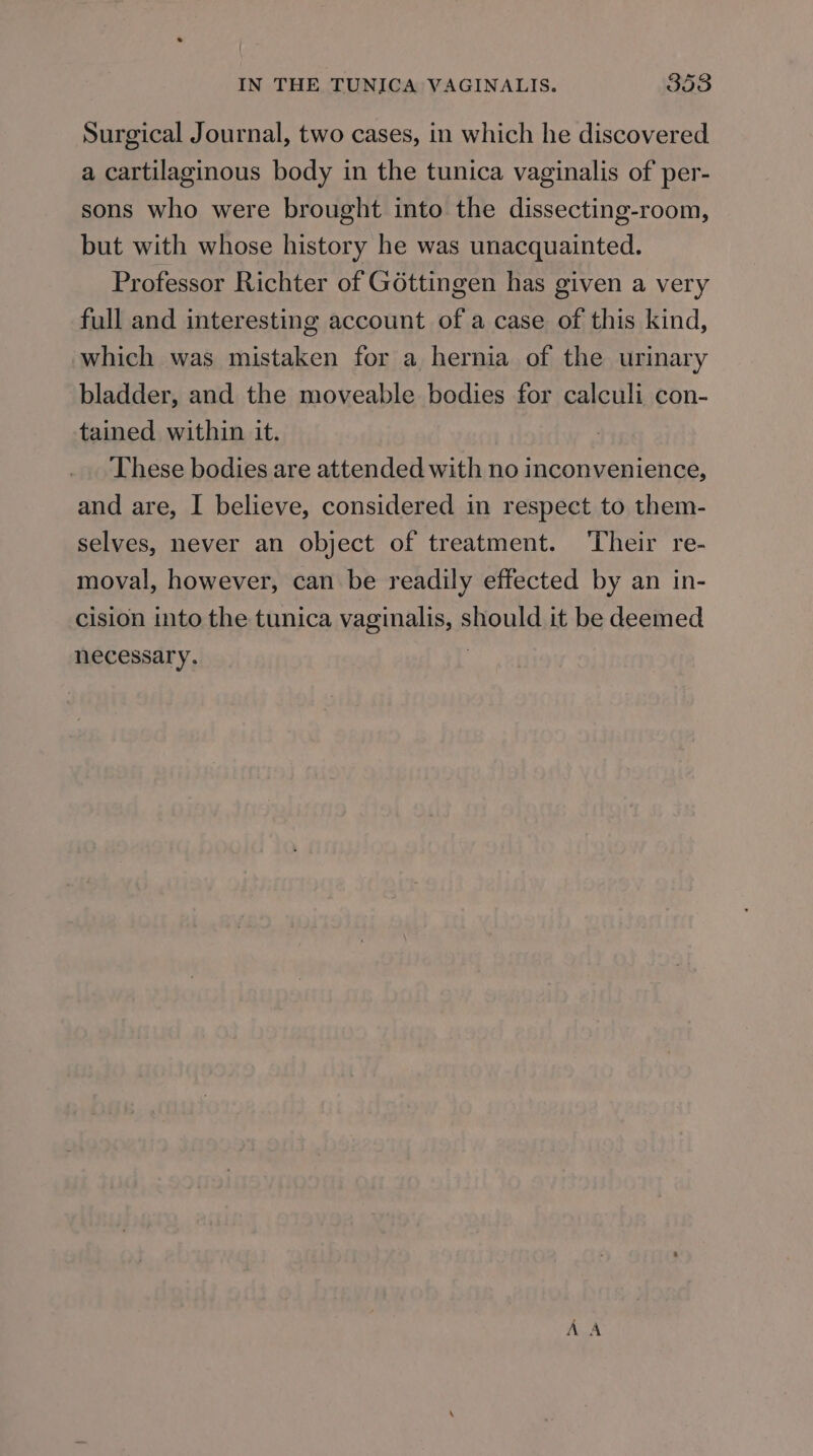 Surgical Journal, two cases, in which he discovered a cartilaginous body in the tunica vaginalis of per- sons who were brought into the dissecting-room, but with whose history he was unacquainted. Professor Richter of Géttingen has given a very full and interesting account of a case of this kind, which was mistaken for a hernia of the urinary bladder, and the moveable bodies for calculi con- tained within it. These bodies are attended with no inconvenience, and are, I believe, considered in respect to them- selves, never an object of treatment. ‘Their re- moval, however, can be readily effected by an in- cision into the tunica vaginalis, should it be deemed necessary.