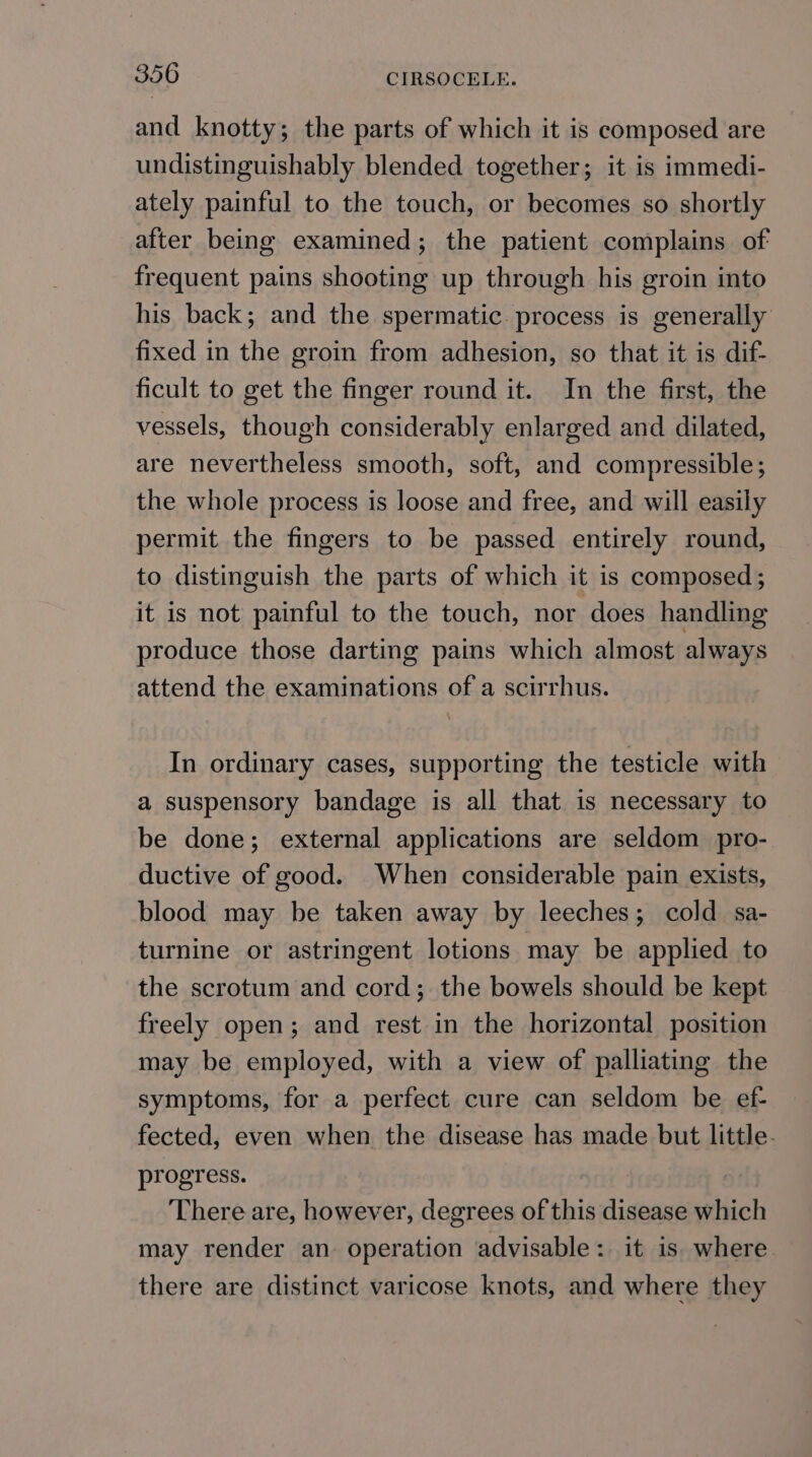 and knotty; the parts of which it is composed are undistinguishably blended together; it is immedi- ately painful to the touch, or becomes so shortly after being examined; the patient complains of frequent pains shooting up through his groin into his back; and the spermatic. process is generally fixed in the groin from adhesion, so that it is dif- ficult to get the finger round it. In the first, the vessels, though considerably enlarged and dilated, are nevertheless smooth, soft, and compressible; the whole process is loose and free, and will easily permit the fingers to be passed entirely round, to distinguish the parts of which it is composed; it is not painful to the touch, nor does handling produce those darting pains which almost always attend the examinations of a scirrhus. In ordinary cases, supporting the testicle with a suspensory bandage is all that is necessary to be done; external applications are seldom pro- ductive of good. When considerable pain exists, blood may be taken away by leeches; cold sa- turnine or astringent lotions may be applied to the scrotum and cord; the bowels should be kept freely open; and rest in the horizontal position may be employed, with a view of palliating the symptoms, for a perfect cure can seldom be ef- fected, even when the disease has made but little. progress. There are, however, degrees of this disease which may render an operation advisable: it is. where there are distinct varicose knots, and where they