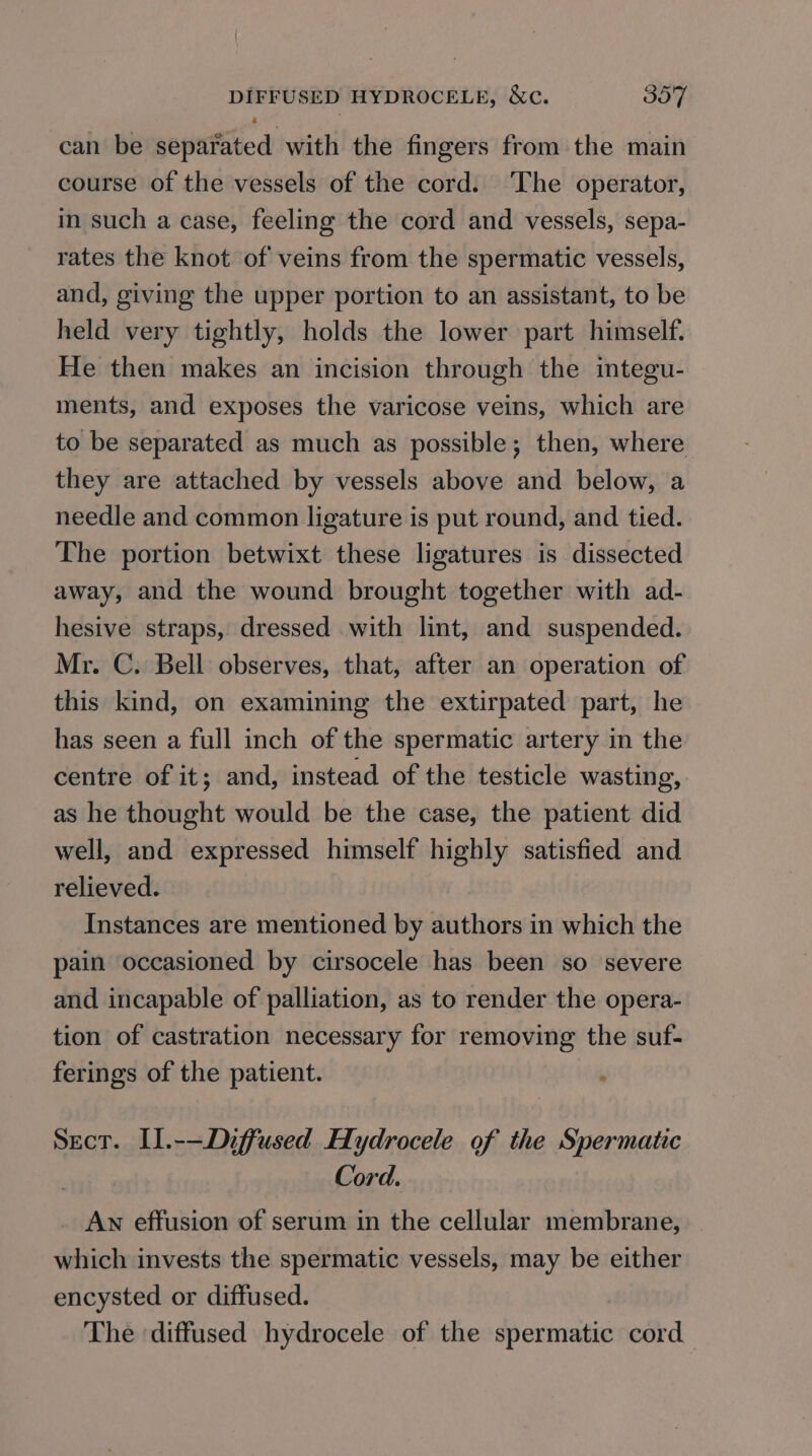 4 can be separated with the fingers from the main course of the vessels of the cord. The operator, in such a case, feeling the cord and vessels, sepa- rates the knot of veins from the spermatic vessels, and, giving the upper portion to an assistant, to be held very tightly, holds the lower part himself. He then makes an incision through the integu- ments, and exposes the varicose veins, which are to be separated as much as possible; then, where they are attached by vessels above and below, a needle and common ligature is put round, and tied. The portion betwixt these ligatures is dissected away, and the wound brought together with ad- hesive straps, dressed with lint, and suspended. Mr. C. Bell observes, that, after an operation of this kind, on examining the extirpated part, he has seen a full inch of the spermatic artery in the centre of it; and, instead of the testicle wasting, as he thought would be the case, the patient did well, and expressed himself highly satisfied and relieved. Instances are mentioned by authors in which the pain occasioned by cirsocele has been so severe and incapable of palliation, as to render the opera- tion of castration necessary for removing the suf- ferings of the patient. ‘ Sect. I].-—Diffused Hydrocele of the Spermatic Cord. AN effusion of serum in the cellular membrane, which invests the spermatic vessels, may be either encysted or diffused. The ‘diffused hydrocele of the spermatic cord