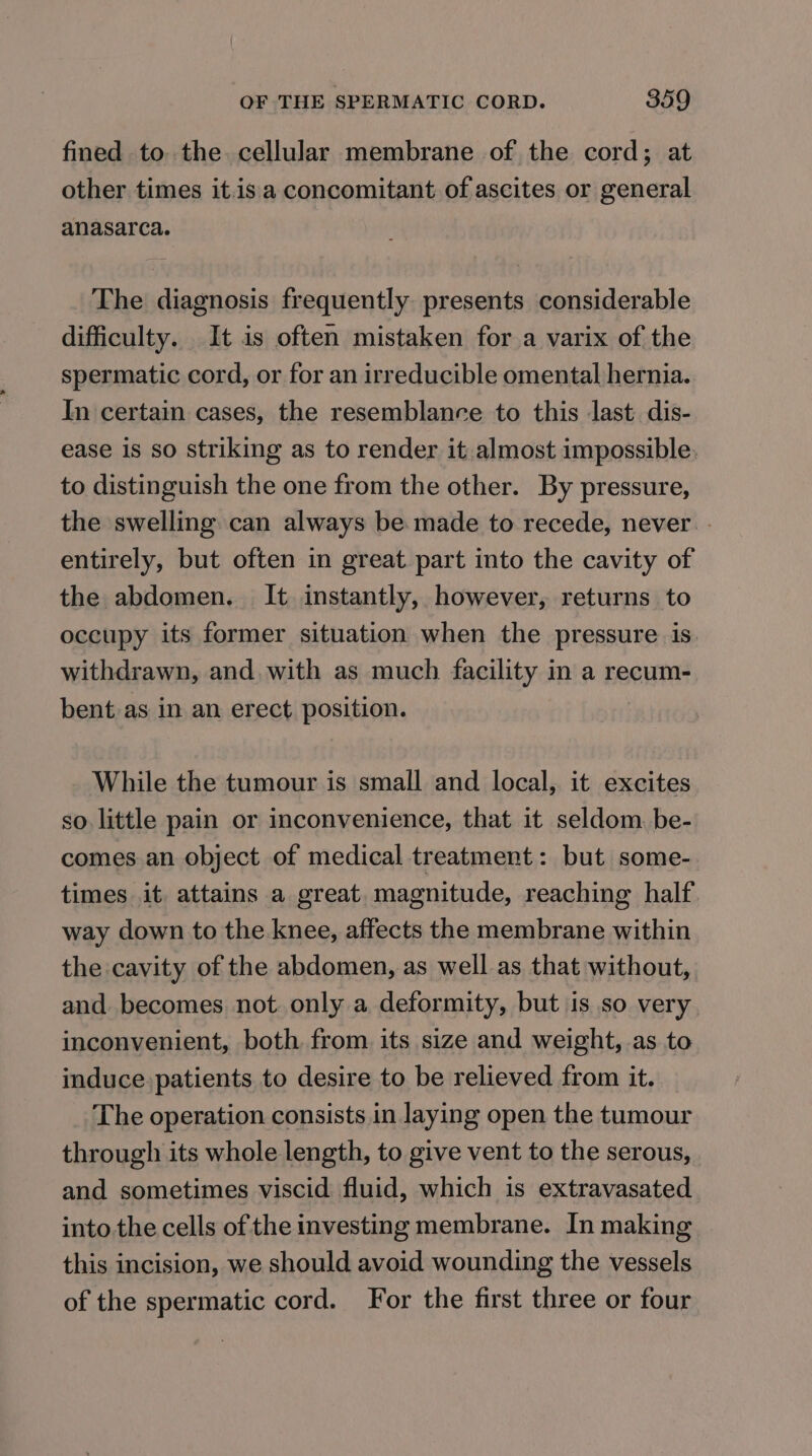 fined to. the cellular membrane of the cord; at other times it.isa concomitant of ascites or general anasarca. The diagnosis frequently presents considerable difficulty. It is often mistaken for a varix of the spermatic cord, or for an irreducible omental hernia. In certain cases, the resemblance to this last: dis- ease is so striking as to render it almost impossible. to distinguish the one from the other. By pressure, the swelling can always be made to recede, never. - entirely, but often in great part into the cavity of the abdomen. It instantly, however, returns to occupy its former situation when the pressure is withdrawn, and. with as much facility in a recum- bent as in an erect position. While the tumour is small and local, it excites so little pain or inconvenience, that it seldom. be- comes an object of medical treatment: but some- times it. attains a great. magnitude, reaching half way down to the knee, affects the membrane within the cavity of the abdomen, as well as that without, and becomes not only a deformity, but is so very inconvenient, both from its size and weight, as to induce. patients to desire to be relieved from it. The operation consists in laying open the tumour through its whole length, to give vent to the serous, and sometimes viscid: fluid, which is extravasated into.the cells of the investing membrane. In making this incision, we should avoid wounding the vessels of the spermatic cord. For the first three or four