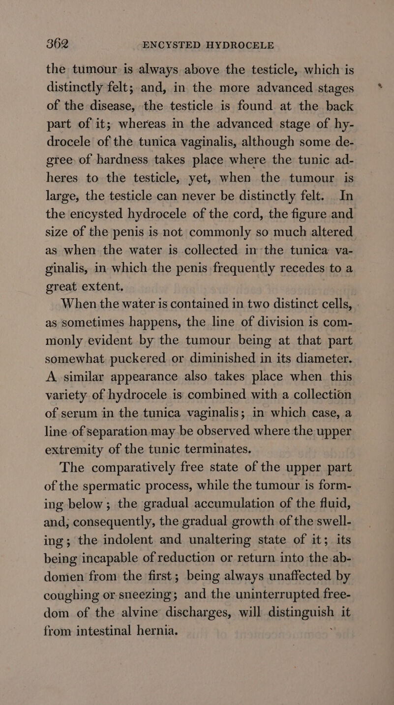 the tumour is always above the testicle, which is distinctly felt; and, in the more advanced stages of the disease, the testicle is found at the back part of it; whereas in the advanced stage of hy- drocele of the tunica vaginalis, although some de- gree of hardness takes place where the tunic ad- heres to the testicle, yet, when the tumour is large, the testicle can never be distinctly felt. In the encysted hydrocele of the cord, the figure and size of the penis is not commonly so much altered as when the water is collected in the tunica va- ginalis, in which the penis frequently recedes to a great extent. When the water is contained in two distinct cells, . as sometimes happens, the line of division is com- monly evident by the tumour being at that part somewhat puckered or diminished in its diameter. A similar appearance also takes place when this variety of hydrocele is combined with a collection of serum in the tunica vaginalis; in which case, a line of separation may be observed where the upper extremity of the tunic terminates. The comparatively free state of the upper part of the spermatic process, while the tumour is form- ing below; the gradual accumulation of the fluid, and; consequently, the gradual growth of the swell- ing; the indolent and unaltering state of it; its being incapable of reduction or return into the.ab- domen from the first; being always unaffected by coughing or sneezing; and the uninterrupted free- dom of the alvine discharges, will distinguish it from intestinal hernia.