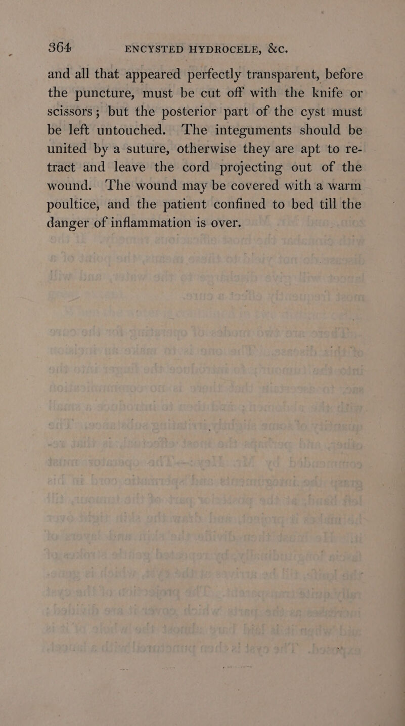 and all that appeared perfectly transparent, before the puncture, must be cut off with the knife or scissors; but the posterior part of the cyst must be left untouched. The integuments should be united by a suture, otherwise they are apt to re- tract and leave the cord projecting out of the wound. The wound may be covered with a warm poultice, and the patient confined to bed till the danger of inflammation is over.