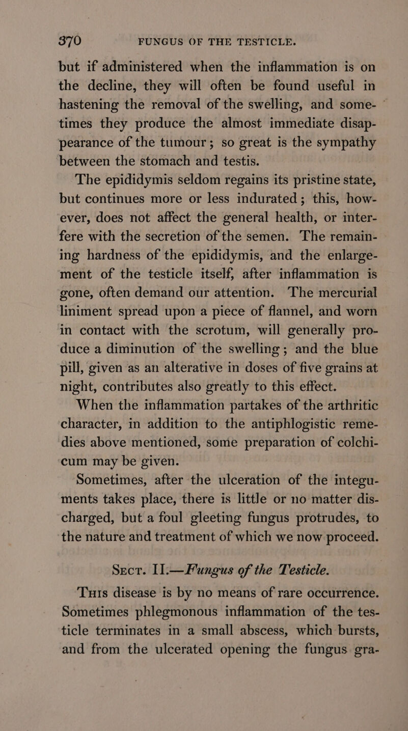 but if administered when the inflammation is on the decline, they will often be found useful in hastening the removal of the swelling, and some- © times they produce the almost immediate disap- pearance of the tumour; so great is the sympathy ‘between the stomach and testis. The epididymis seldom regains its pristine state, but continues more or less indurated; this, how- ever, does not affect the general health, or inter- fere with the secretion of the semen. The remain- ing hardness of the epididymis, and the enlarge- ment of the testicle itself; after inflammation is — gone, often demand our attention. The mercurial liniment spread upon a piece of flannel, and worn in contact with the scrotum, will generally pro- duce a diminution of the swelling; and the blue pill, given as an alterative in doses of five grains at night, contributes also greatly to this effect. When the inflammation partakes of the arthritic character, in addition to the antiphlogistic reme- dies above mentioned, some preparation of colchi- cum may be given. Sometimes, after the ulceration of the integu- ments takes place, there is little or no matter dis- charged, but a foul gleeting fungus protrudes, to the nature and treatment of which we now proceed. Sect. I]l.—Fungus of the Testicle. Tuts disease is by no means of rare occurrence. Sometimes phlegmonous inflammation of the tes- ticle terminates in a small abscess, which bursts, and from the ulcerated opening the fungus gra-