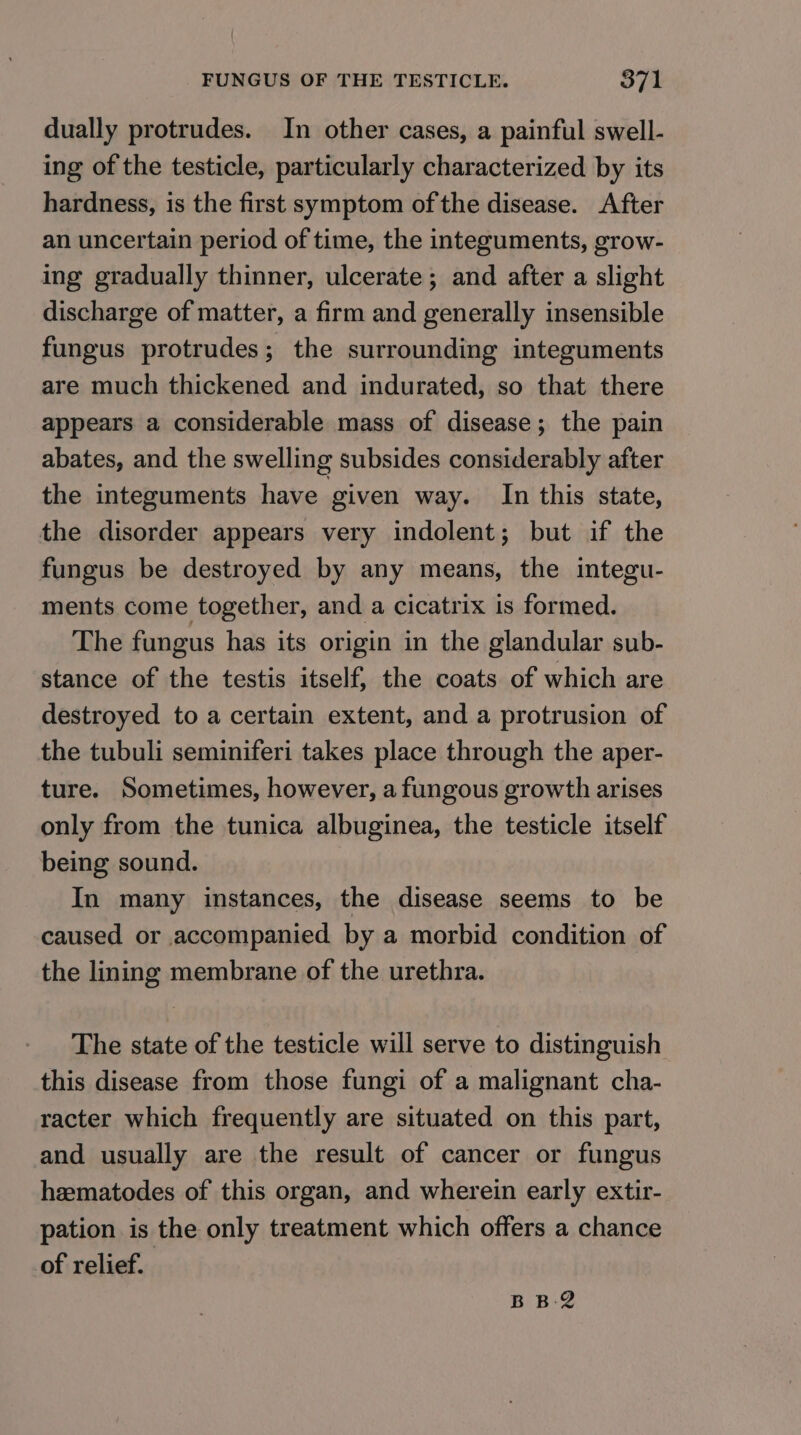 dually protrudes. In other cases, a painful swell- ing of the testicle, particularly characterized by its hardness, is the first symptom of the disease. After an uncertain period of time, the integuments, grow- ing gradually thinner, ulcerate; and after a slight discharge of matter, a firm and generally insensible fungus protrudes; the surrounding integuments are much thickened and indurated, so that there appears a considerable mass of disease; the pain abates, and the swelling subsides considerably after the integuments have given way. In this state, the disorder appears very indolent; but if the fungus be destroyed by any means, the integu- ments come together, and a cicatrix is formed. The fungus has its origin in the glandular sub- stance of the testis itself, the coats of which are destroyed to a certain extent, and a protrusion of the tubuli seminiferi takes place through the aper- ture. Sometimes, however, a fungous growth arises only from the tunica albuginea, the testicle itself being sound. In many instances, the disease seems to be caused or accompanied by a morbid condition of the lining membrane of the urethra. The state of the testicle will serve to distinguish this disease from those fungi of a malignant cha- racter which frequently are situated on this part, and usually are the result of cancer or fungus heematodes of this organ, and wherein early extir- pation is the only treatment which offers a chance of relief. BB-2