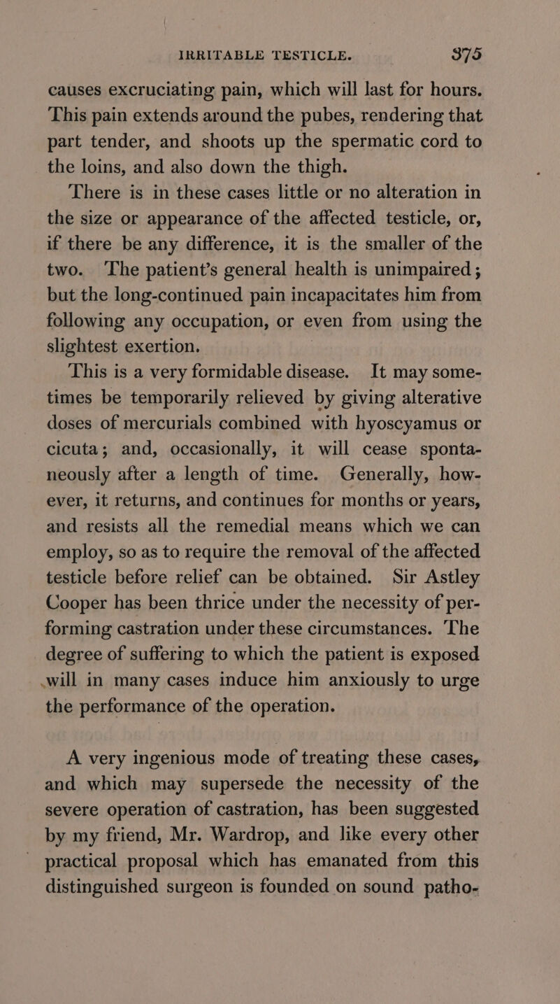 causes excruciating pain, which will last for hours. This pain extends around the pubes, rendering that part tender, and shoots up the spermatic cord to the loins, and also down the thigh. There is in these cases little or no alteration in the size or appearance of the affected testicle, or, if there be any difference, it is the smaller of the two. ‘The patient’s general health is unimpaired ; but the long-continued pain incapacitates him from following any occupation, or even from using the slightest exertion. This is a very formidable disease. It may some- times be temporarily relieved by giving alterative doses of mercurials combined with hyoscyamus or cicuta; and, occasionally, it will cease sponta- neously after a length of time. Generally, how- ever, it returns, and continues for months or years, and resists all the remedial means which we can employ, so as to require the removal of the affected testicle before relief can be obtained. Sir Astley Cooper has been thrice under the necessity of per- forming castration under these circumstances. The degree of suffering to which the patient is exposed will in many cases induce him anxiously to urge the performance of the operation. A very ingenious mode of treating these cases, and which may supersede the necessity of the severe operation of castration, has been suggested by my friend, Mr. Wardrop, and like every other practical proposal which has emanated from this distinguished surgeon is founded on sound patho-