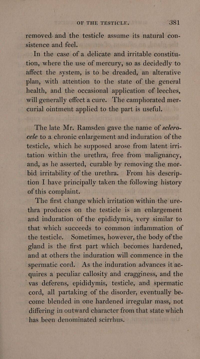 removed: and the testicle assume its natural con- sistence and feel. In the case of a delicate and irritable constitu- tion, where the use of mercury, so as decidedly to affect the system, is to be dreaded, an alterative plan, with attention to the state of the general health, and the occasional application of leeches, will generally effect a cure. ‘The camphorated mer- curial ointment applied to the part is useful. The late Mr. Ramsden gave the name of sclero- cele to a chronic enlargement and induration of the testicle, which he supposed arose from latent irri- tation within the urethra, free from malignancy, and, as he asserted, curable by removing the mor- bid irritability of the urethra. From his descrip- tion I have principally taken the following history of this complaint. | The first change which irritation within the ure- thra produces on the testicle is an enlargement and induration of the epididymis, very similar to that which succeeds to common inflammation of the testicle. Sometimes, however, the body of the gland is the first part which becomes hardened, and at others the induration will commence in the spermatic cord. As the induration advances it ac- quires a peculiar callosity and cragginess, and the vas deferens, epididymis, testicle, and spermatic cord, all partaking of the disorder, eventually be- come blended in one hardened irregular mass, not differing in outward character from that state which ‘has been denominated scirrhus.