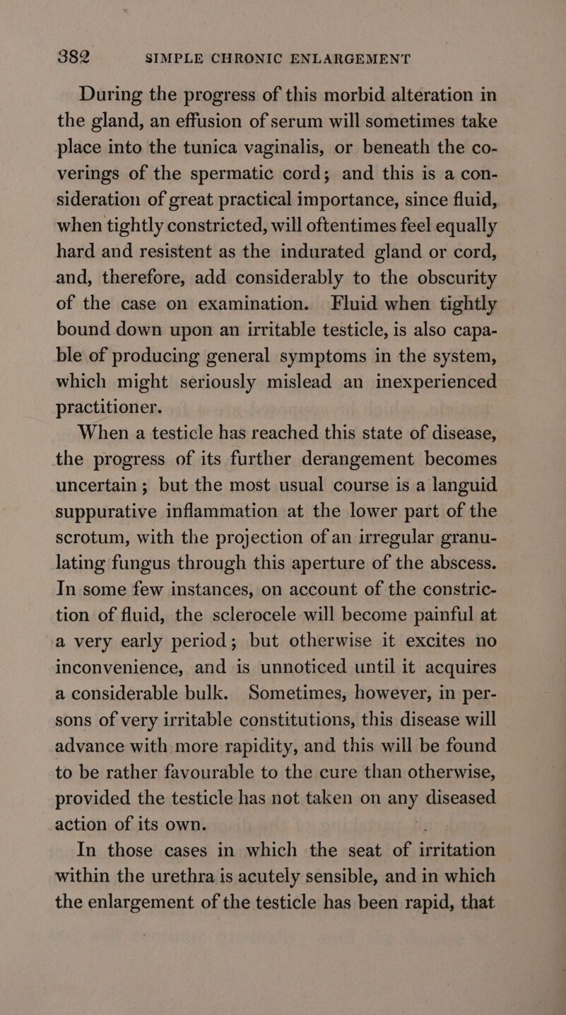 During the progress of this morbid alteration in the gland, an effusion of serum will sometimes take place into the tunica vaginalis, or beneath the co- verings of the spermatic cord; and this is a con- sideration of great practical importance, since fluid, when tightly constricted, will oftentimes feel equally hard and resistent as the indurated gland or cord, and, therefore, add considerably to the obscurity of the case on examination. Fluid when tightly bound down upon an irritable testicle, is also capa- ble of producing general symptoms in the system, which might seriously mislead an inexperienced practitioner. When a testicle has reached this state of disease, the progress of its further derangement becomes uncertain ; but the most usual course is a languid suppurative inflammation at the lower part of the scrotum, with the projection of an irregular granu- lating fungus through this aperture of the abscess. In some few instances, on account of the constric- tion of fluid, the sclerocele will become painful at a very early period; but otherwise it excites no inconvenience, and is unnoticed until it acquires a considerable bulk. Sometimes, however, in per- sons of very irritable constitutions, this disease will advance with more rapidity, and this will be found to be rather favourable to the cure than otherwise, provided the testicle has not taken on any diseased action of its own. uy In those cases in which the seat of irritation within the urethra is acutely sensible, and in which the enlargement of the testicle has been rapid, that