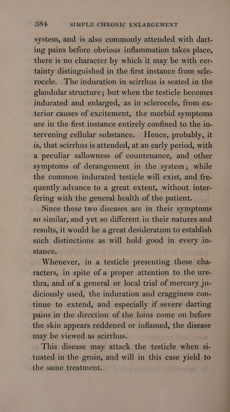 system, and is also commonly attended with dart- ing pains before obvious inflammation takes place, there is no character by which it may be with cer- tainty distinguished in the first instance from scle- rocele. ‘The induration in scirrhus is seated in the glandular structure; but when the testicle becomes indurated. and enlarged, as in sclerocele, from ex- terior causes of excitement, the morbid symptoms are in the first instance entirely confined to the in- tervening cellular substance. Hence, probably, it is, that scirrhus is attended, at an early period, with a peculiar sallowness of countenance, and other symptoms of derangement in the system; while the common indurated testicle will exist, and fre- quently advance to a great extent, without. inter- fering with the general health of the patient. Since these two diseases are in their symptoms so similar, and yet so different in their natures and results, it would be a great desideratum to establish such distinctions as will hold good in every in- Stance. Whenever, in a testicle presenting these cha- racters, in spite of a proper attention to the ure- thra, and of a general or local trial of mercury ju- diciously used, the induration and cragginess con- tinue to extend, and especially if severe darting pains in the direction of the loins come on before the skin appears reddened or inflamed, the disease may be viewed as scirrhus. This. disease may attack the testicle when si- tuated in the groin, and will in this case yield to the same treatment.