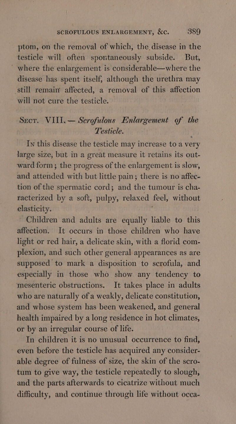 ptom, on the removal of which, the. disease in the testicle will often spontaneously subside. But, ' where the enlargement is considerable—where the disease has spent itself, although the urethra may still remain affected, a removal of this affection will not cure the testicle. | Sect. VIII. — Scrofulous Enlargement of the Testicle. In this disease the testicle may increase to a very large size, but in a great measure it retains its out- ward form; the progress of the enlargement is slow, and attended with but little pain; there is no affec- tion of the spermatic cord; and the tumour is cha- racterized by a soft, pulpy, relaxed feel, without elasticity. | Children and adults are equally liable to this affection. It occurs in those children who have light or red hair, a delicate skin, with a florid com- plexion, and such other general appearances as are supposed to mark a disposition to scrofula, and especially in those who show any tendency to mesenteric obstructions. It takes place in adults who are naturally of a weakly, delicate constitution, and whose system has been weakened, and general health impaired by a long residence in hot climates, or by an irregular course of life. In children it is no unusual occurrence to find, even before the testicle has acquired any consider- able degree of fulness of size, the skin of the scro- tum to give way, the testicle repeatedly to slough, and the parts afterwards to cicatrize without much difficulty, and continue through life without occa-