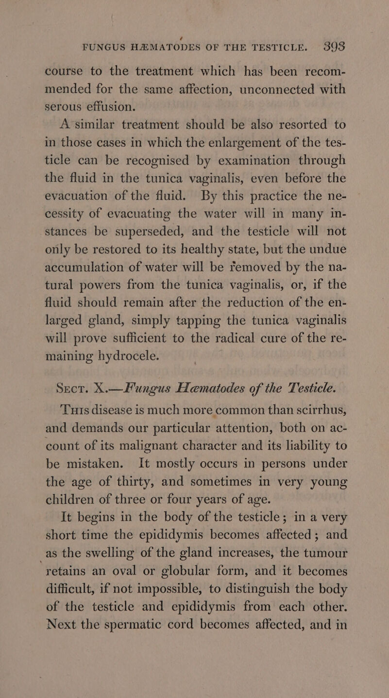 ¢# FUNGUS HZMATODES OF THE TESTICLE. 393 course to the treatment which has been recom- mended for the same affection, unconnected with serous effusion. A-similar treatment should be also resorted to in those cases in which the enlargement of the tes- ticle can be recognised by examination through the fluid in the tunica vaginalis, even before the evacuation of the fluid. By this practice the ne- cessity of evacuating the water will in many in- stances be superseded, and the testicle will not only be restored to its healthy state, but the undue accumulation of water will be removed by the na- tural powers from the tunica vaginalis, or, if the fluid should remain after the reduction of the en- larged gland, simply tapping the tunica vaginalis will prove sufficient to the radical cure of the re- maining hydrocele. | Sect. X.—Hungus HLematiodes of the Testicle. Turis disease is much more common than scirrhus, and demands our particular attention, both on ac- count of its malignant character and its liability to be mistaken. It mostly occurs in persons under the age of thirty, and sometimes in very young children of three or four years of age. It begins in the body of the testicle; in a very short time the epididymis becomes affected; and _as the swelling of the gland increases, the tumour retains an oval or globular form, and it becomes difficult, if not impossible, to distinguish the body of the testicle and epididymis from each other. Next the spermatic cord becomes affected, and in