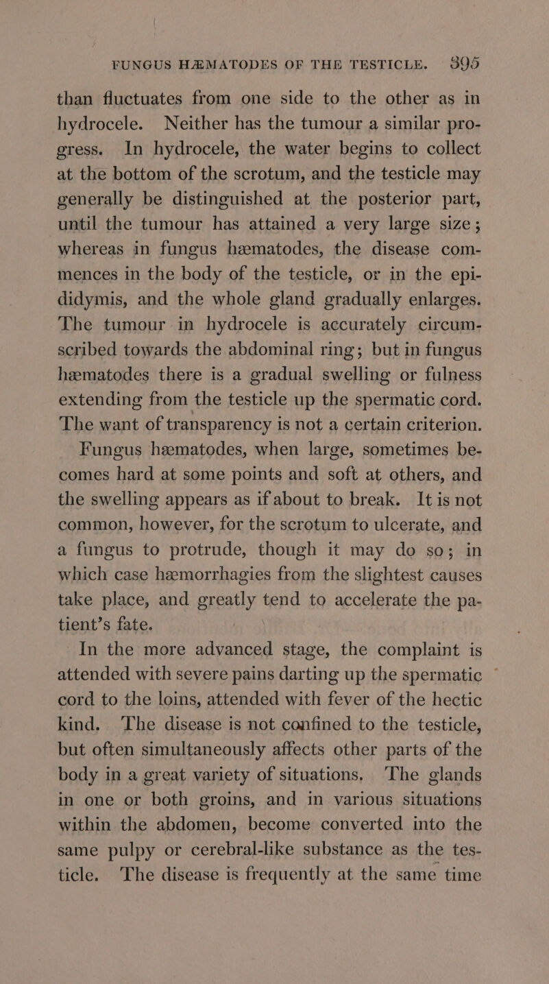 than fluctuates from one side to the other as in hydrocele. Neither has the tumour a similar pro- gress. In hydrocele, the water begins to collect at the bottom of the scrotum, and the testicle may generally be distinguished at the posterior part, until the tumour has attained a very large size ; whereas in fungus heematodes, the disease com- mences in the body of the testicle, or in the epi- didymis, and the whole gland gradually enlarges. The tumour in hydrocele is accurately circum- scribed towards the abdominal ring; but in fungus haematodes there is a gradual swelling or fulness extending from the testicle up the spermatic cord. The want of transparency is not a certain criterion. Fungus heematodes, when large, sometimes be- comes hard at some points and soft at others, and the swelling appears as if about to break. It is not common, however, for the scrotum to ulcerate, and a fungus to protrude, though it may do so; in which case hamorrhagies from the slightest causes take place, and greatly tend to accelerate the pa- tient’s fate. In the more advanced stage, the complaint is attended with severe pains darting up the spermatic ~ cord to the loins, attended with fever of the hectic kind. The disease is not confined to the testicle, but often simultaneously affects other parts of the body in a great variety of situations. The glands in one or both groins, and in various situations within the abdomen, become converted into the same pulpy or cerebral-like substance as the tes- ticle. The disease is frequently at the same time