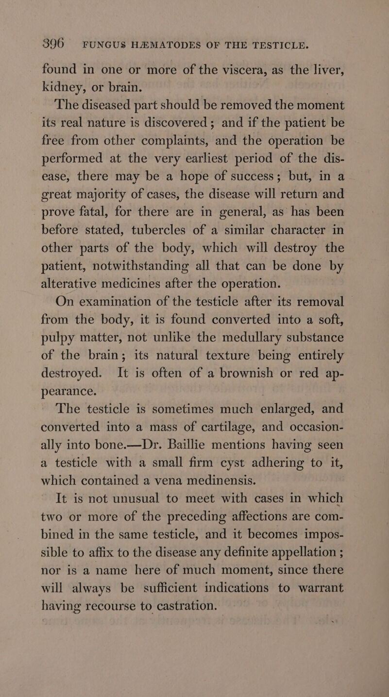 found in one or more of che VISCETH, as the liver, kidney, or brain. The diseased part should be removed the moment its real nature is discovered; and if the patient be free from other complaints, and the operation be performed at the very earliest period of the dis- ease, there may be a hope of success; but, in a great majority of cases, the disease will return and prove fatal, for there are in general, as has been before stated, tubercles of a similar character in other parts of the body, which will destroy the patient, notwithstanding all that can be done by alterative medicines after the operation. On examination of the testicle after its removal from the body, it is found converted into a soft, pulpy matter, not unlike the medullary substance of the brain; its natural texture being entirely destroyed. It is often of a brownish or red ap- pearance. The testicle is sometimes much eahareea and converted into a mass of cartilage, and occasion- ally into bone.—Dr. Baillie mentions having seen a testicle with a small firm cyst adhering to it, which contained a vena medinensis. It is not unusual to meet with cases in which two or more of the preceding affections are com- bined in the same testicle, and it becomes impos- sible to affix to the disease any definite appellation ; nor is a name here of much moment, since there will always be sufficient indications to warrant having recourse to castration.