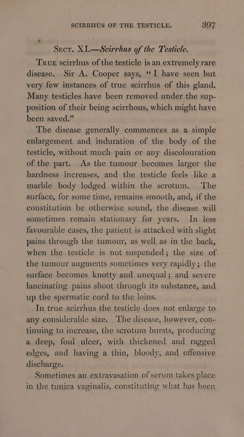 Sect. X1.—Scirrhus of the Testicle. True scirrhus of the testicle is an extremely rare disease. Sir A. Cooper says, “I have seen but very few instances of true scirrhus of this gland. Many testicles have been removed under the sup- position of their being scirrhous, which might have been saved.” | The disease generally commences as a simple enlargement and induration of the body of the testicle, without much pain or any discolouration of the part. As the tumour becomes larger the hardness increases, and the testicle feels like a marble body lodged within the scrotum. The surface, for some time, remains smooth, and, if the constitution be otherwise sound, the disease will sometimes remain stationary for years. In less favourable cases, the patient is attacked with slight pains through the tumour, as weil, as in the back, when the testicle is not suspended; the size of the tumour augments sometimes very rapidly; the surface becomes knotty and unequal; and severe lancinating pains shoot through its substanee, and up the spermatic cord to the loins. In true scirrhus the testicle does not enlarge to any considerable size. The disease, however, con- tinuing to increase, the scrotum bursts, producing a deep, foul ulcer, with thickened and ragged edges, and having a thin, bloody, and offensive discharge. Sometimes an extravasation of serum takes place in the tunica vaginalis, constituting what has been