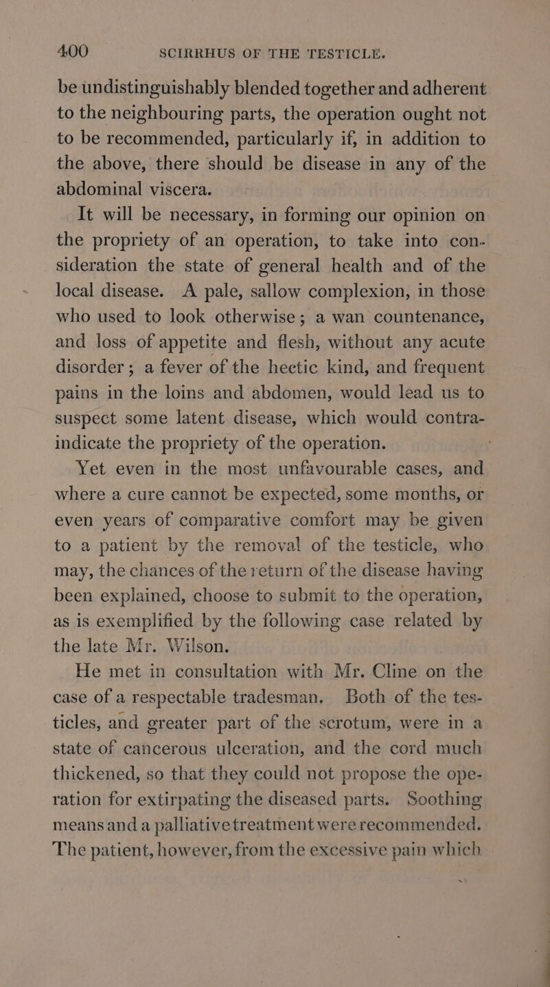 be undistinguishably blended together and adherent to the neighbouring parts, the operation ought not to be recommended, particularly if, in addition to the above, there should be disease in any of the abdominal viscera. It will be necessary, in forming our opinion on the propriety of an operation, to take into con. sideration the state of general health and of the local disease. A pale, sallow complexion, in those who used to look otherwise; a wan countenance, and loss of appetite and flesh, without any acute disorder; a fever of the hectic kind, and frequent pains in the loins and abdomen, would lead us to suspect some latent disease, which would contra- indicate the propriety of the operation. Yet even in the most unfavourable cases, and where a cure cannot be expected, some months, or even years of comparative comfort may be given to a patient by the removal of the testicle, who may, the chances of the return of the disease having been explained, choose to submit to the operation, as is exemplified by the following case related by the late Mr. Wilson. He met in consultation with Mr. Cline on the case of a respectable tradesman. Both of the tes- ticles, and greater part of the scrotum, were in a state of cancerous ulceration, and the cord much thickened, so that they could not propose the ope- ration for extirpating the diseased parts. Soothing means and a palliative treatment were recommended. The patient, however, from the excessive pain which