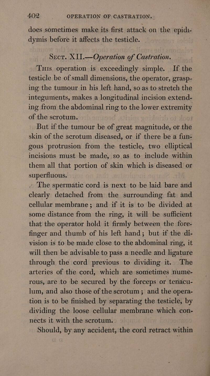 does sometimes make its first attack on the epidi- dymis before it affects the testicle. Sect. XII.—Operation of Castration. Tuts operation is exceedingly simple. If the testicle be of small dimensions, the operator, grasp- ing the tumour in his left hand, so as to stretch the integuments, makes a longitudinal incision extend- ing from the abdominal ring to the lower extremity of the scrotum. | But if the tumour be of great magnitude, or the skin of the scrotum diseased, or if there be a fun- gous protrusion from the testicle, two elliptical - incisions must be made, so as to include within them all that portion of skin which is diseased or superfluous. « The spermatic cord is next to be laid bare and clearly detached from the surrounding fat and cellular membrane; and if it is to be divided at some distance from the ring, it will be sufficient that the operator hold it firmly between the fore- finger and thumb of his left hand; but if the di- vision is to be made close to the abdominal ring, it will then be advisable to pass a needle and ligature through the cord previous to dividing it. The arteries of the cord, which are sometimes nume- rous, are to be secured by the forceps or tenacu- lum, and also those of the scrotum ; and the opera- tion is to be finished by separating the testicle, by dividing the loose cellular membrane which con- nects it with the scrotum. Should, by any accident, the cord retract within