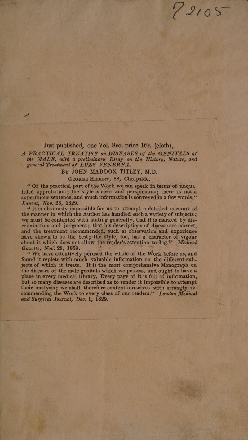 C 21085 Just published, one Vol. 8vo. price 16s. (cloth), A PRACTICAL TREATISE on DISEASES of the GENITALS of the MALE, with a preliminary Essay on the History, Nature, and general Treatment of LUES VENEREA. By JOHN MADDOX TITLEY, M.D. GEORGE HEBERT, 88, Cheapside. “ Of the practical part of the Work we can speak i in terms of: unqua- lified approbation; the style is clear and perspicuous ; there is nota superfluous sentence, and much information is conveyed in a few words.”’ Lancet, Nov. 28, 1829. - Jtis obviously impossible for us to attempt a detailed account of the manner in which the Author has handled such a variety of subjects ; we must be’contented with stating generally, that it is marked by dis- crimination and judgment; that his descriptions of disease are correct, and the treatment recommended, such as observation and experience have shewn to be the best; the style, too, has a character of vigour about it which does not allow the reader’s attention to flag.” . Medical Gazette, Nov: 28, 1829. “‘ We have attentively perused the whole of the Work before us, and found it replete with much valuable information on the different sub- jects of which it treats. It is the most comprehensive Monograph on the diseases of the male genitals which we possess, and ought to have a place in every medical library. Every page of it is full of information, but so many diseases are described as to render it impossible to attempt their analysis; we shall therefore content ourselves with strongly re- commending the Work to every class of our readers.” London Medical and Surgical Journal, Dec. 1, 1829,