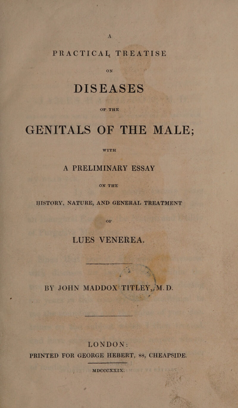 A. PRACTICAL TREATISE ON DISEASES GENITALS OF THE MALE; A PRELIMINARY ESSAY ON THE HISTORY, NATURE, AND GENERAL TREATMENT OF LUES VENEREA. BY JOHN MADDOX TITLEY,:M. D. Se At LONDON: PRINTED FOR GEORGE HEBERT, 88, CHEAPSIDE. MDCCCXXIX,