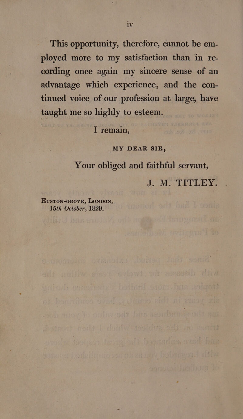 This opportunity, therefore, cannot be em- ployed more to my satisfaction than in re- cording once again my sincere sense of an advantage which experience, and the con- tinued voice of our profession at large, have taught me so highly to esteem. I remain, MY DEAR SIR, Your obliged and faithful servant, J. M. TITLEY. EvustTon-GROVE, Lonpon, 15th October, 1829.