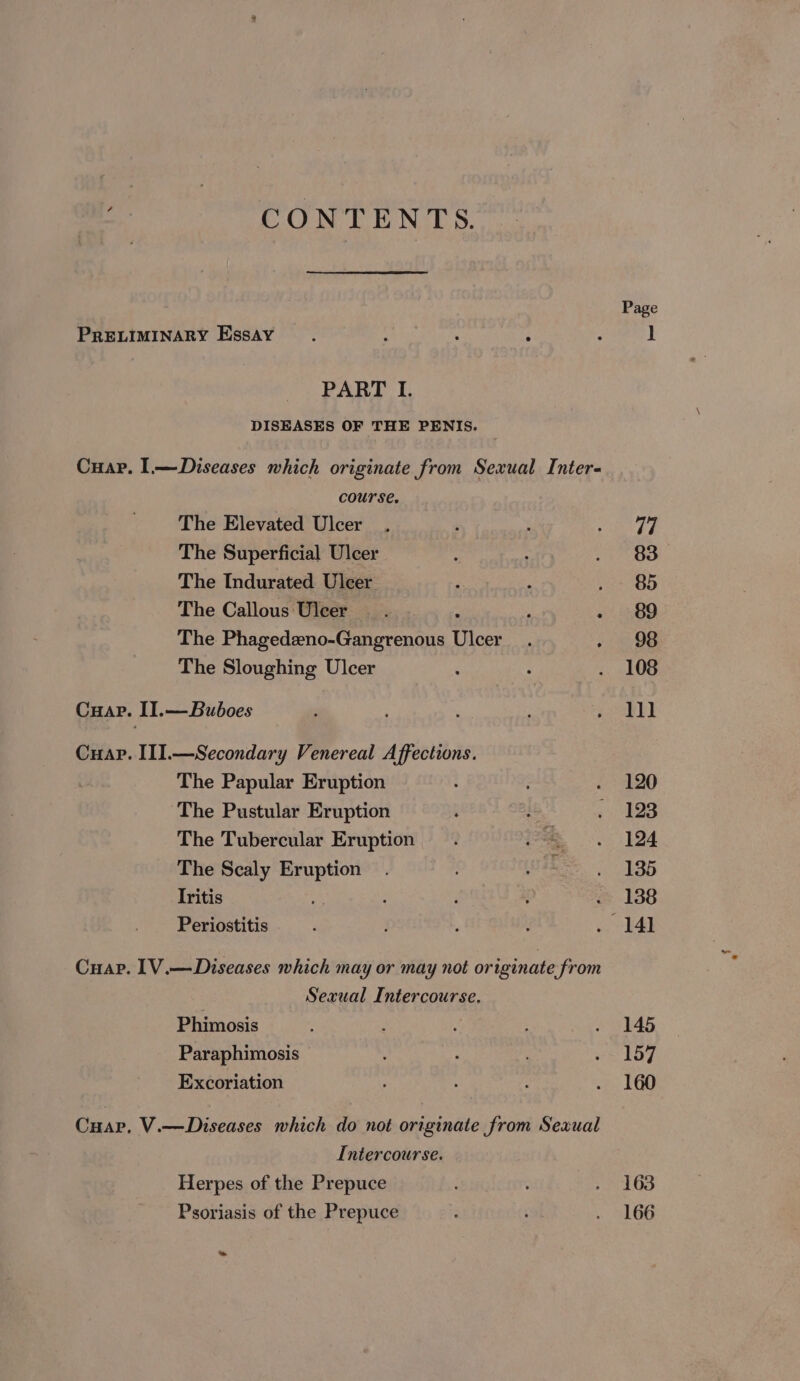 CONTENTS. Page PRELIMINARY Essay. A ‘ ° : 1 PART I. DISEASES OF THE PENIS. Cuap. I.—Diseases which originate from Sexual Inter- course. The Elevated Ulcer . ‘ : ny The Superficial Ulcer : : Aen 83. The Indurated Ulcer A : pete The Callous Ulcer. , - 89 The Phagedeno-Gangrenous Ulcer : Oe The Sloughing Ulcer : : . 108 Cuap. II.—Buboes es a2 Cuap. III.—Secondary Venereal Affections. The Papular Eruption . » 120 The Pustular Eruption . : ne 3: The Tubercular Eruption . oe .. 194 The Scaly Eruption. ue. 135 Iritis : : : . 138 Periostitis é : BAD Cuap. 1V.—Diseases which may or may not originate from Sexual Intercourse. Phimosis ; A . 145 Paraphimosis ’ ‘ os 157 Excoriation ; . 160 Cuap, V.—Diseases which do not originate from Sexual Intercourse. Herpes of the Prepuce ; eae (is) Psoriasis of the Prepuce , ; . 166 ue