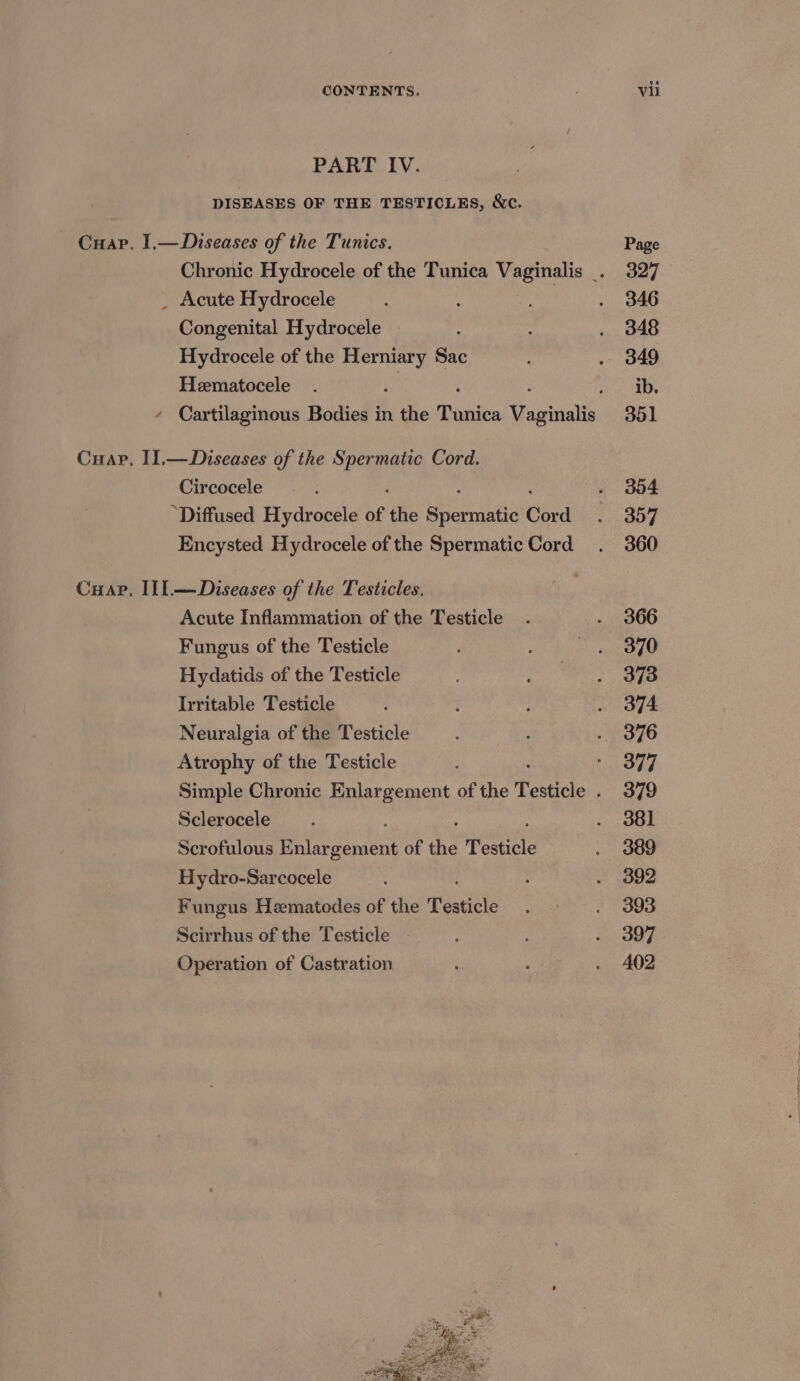 PART IV. DISEASES OF THE TESTICLES, &amp;c. Cuap. I,— Diseases of the Tunics. _ Acute Hydrocele Congenital Hydrocele Hydrocele of the Herniary Sac Hematocele 2 : : - Cartilaginous Bodies in the Tunica Vaginalis Cuap. I1.—Diseases of the Spermatic Cord. Circocele “Diffused Hydrocele of the Wrcpuntie Cord Encysted Hydrocele of the Spermatic Cord Cuap, IlI.—Diseases of the Testicles. Acute Inflammation of the Testicle Fungus of the Testicle Hydatids of the Testicle Irritable Testicle Neuralgia of the Testicle Atrophy of the Testicle Sclerocele Scrofulous Enlarcenene of the Testicle Hydro-Sarcocele Fungus Hematodes of the Testicle Scirrhus of the Testicle Operation of Castration