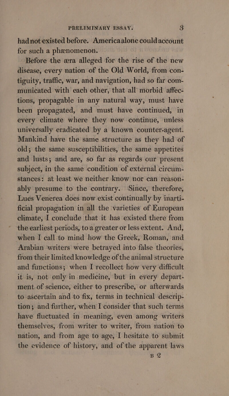 had not existed before. Americaalone could account for such a phenomenon. | Before the era alleged for the rise of the new disease, every nation of the Old World, from con- tiguity, traffic, war, and navigation, had so far com- municated with each other, that all morbid affec- tions, propagable in any natural way, must have been propagated, and must have continued, in every climate where they now continue, unless universally eradicated by a known counter-agent. Mankind have the same structure as they had of old; the same susceptibilities, the same appetites and lusts; and are, so far as regards our present subject, in the same condition of external circum- stances: at least we neither know nor can reason- ably presume to the contrary. ‘Since, therefore, Lues Venerea does now exist continually by inarti- ficial propagation in all the varieties of European climate, I conclude that it has existed there from the earliest periods, toa greater or less extent. And, when I call to mind how the Greek, Roman, and Arabian writers’ were betrayed into false theories, from their limited knowledge of the animal structure and functions; when I recollect how very difficult it is, not only in medicine, but in every depart- ment of science, either to prescribe, or afterwards to ascertain and to fix, terms in technical descrip- tion; and further, when I consider that such terms have fluctuated in meaning, even among writers themselves, from writer to writer, from nation to nation, and from age to age, I hesitate to submit the evidence of history, and of the apparent laws BQ