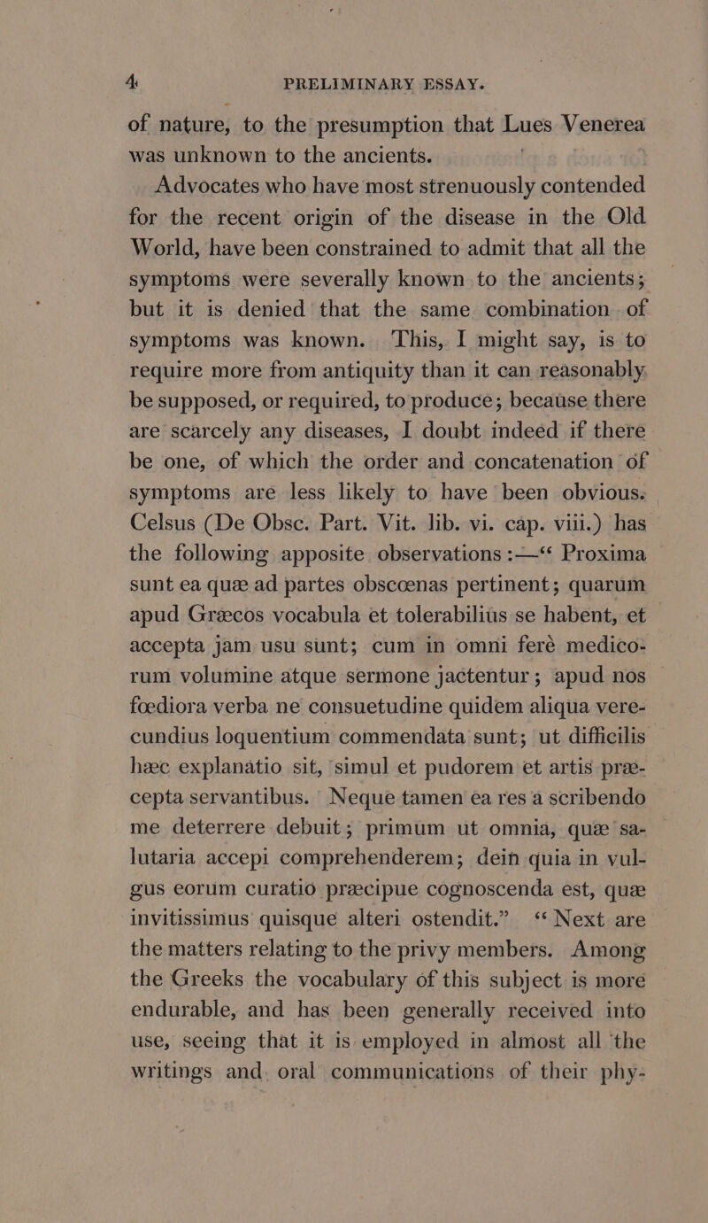 of nature, to the presumption that Lues Venerea was unknown to the ancients. | Advocates who have most strenuously contended for the recent origin of the disease in the Old World, have been constrained to admit that all the symptoms were severally known to the ancients; but it is denied that the same combination . of symptoms was known. ‘This, I might say, is to require more from antiquity than it can reasonably, be supposed, or required, to produce; because there are scarcely any diseases, 1 doubt indeed if there be one, of which the order and concatenation of symptoms are less likely to have been obvious. Celsus (De Obsc. Part. Vit. lib. vi. cap. viii.) has the following apposite observations :—‘“ Proxima sunt ea que ad partes obscoenas pertinent; quarum apud Greecos vocabula et tolerabilius se habent, et accepta jam usu sunt; cum in omni feré medico- rum volumine atque sermone jactentur ; apud nos foediora verba ne consuetudine quidem aliqua vere- cundius loquentium commendata sunt; ut difficilis heec explanatio sit, simul et pudorem et artis pree- cepta servantibus. Neque tamen ea res a scribendo me deterrere debuit; primum ut omnia, qué sa- lutaria accepi comprehenderem; dein quia in vul- gus eorum curatio preecipue cognoscenda est, quee invitissimus quisque alteri ostendit.” &lt;‘‘ Next are the matters relating to the privy members. Among the Greeks the vocabulary of this subject is more endurable, and has been generally received into use, seeing that it is employed in almost all ‘the writings and. oral communications of their phy-