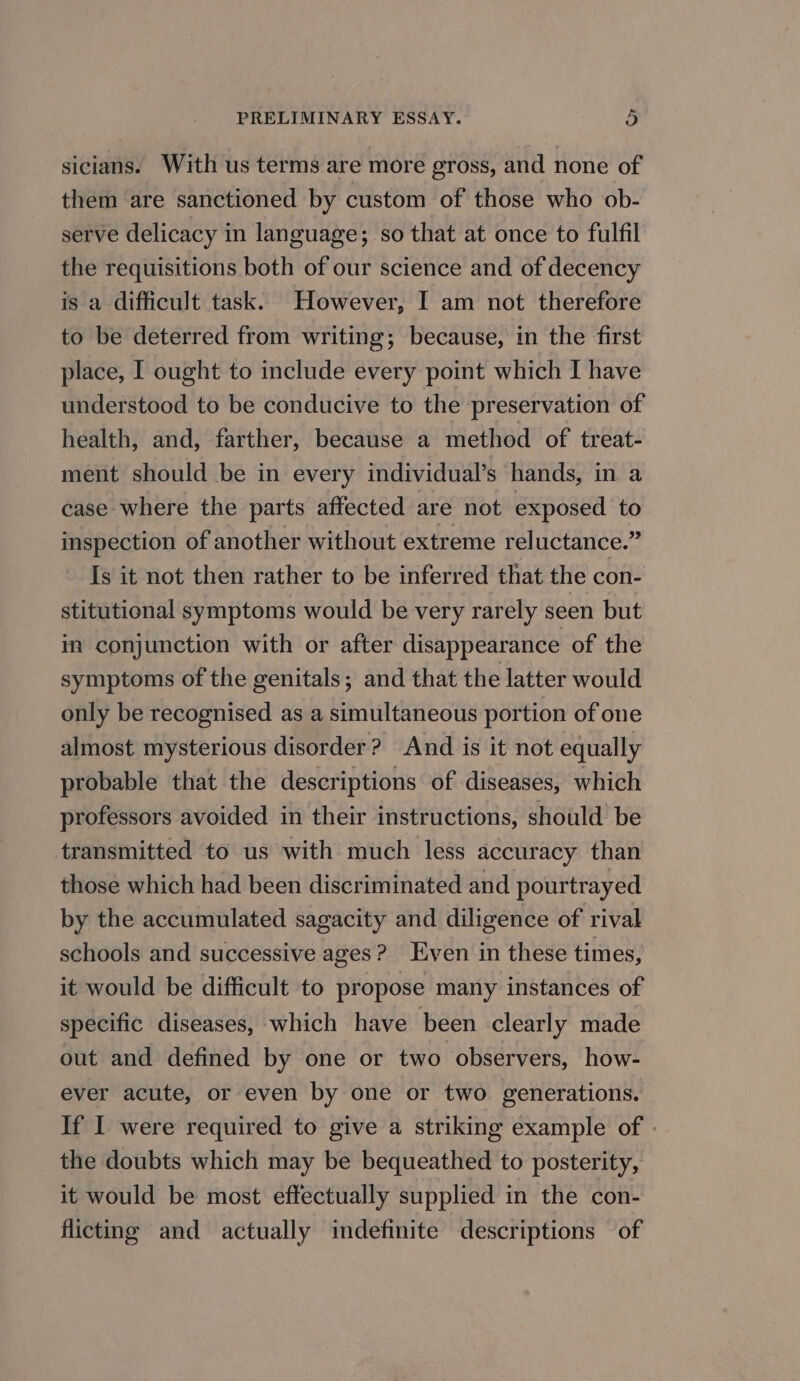 sicians. With us terms are more gross, and none of them are sanctioned by custom of those who ob- serve delicacy in language; so that at once to fulfil the requisitions both of our science and of decency is a difficult task. However, I am not therefore to be deterred from writing; because, in the first place, I ought to include every point which I have understood to be conducive to the preservation of health, and, farther, because a method of treat- ment should be in every individual’s hands, in a case where the parts affected are not exposed to inspection of another without extreme reluctance.” Is it not then rather to be inferred that the con- stitutional symptoms would be very rarely seen but in conjunction with or after disappearance of the symptoms of the genitals; and that the latter would only be recognised as a simultaneous portion of one almost mysterious disorder? And is it not equally probable that the descriptions of diseases, which professors avoided in their instructions, should be transmitted to us with much less accuracy than those which had been discriminated and pourtrayed by the accumulated sagacity and diligence of rival schools and successive ages? Even in these times, it would be difficult to propose many instances of specific diseases, which have been clearly made out and defined by one or two observers, how- ever acute, or even by one or two generations. If I were required to give a striking example of - the doubts which may be bequeathed to posterity, it would be most effectually supplied in the con- flicting and actually indefinite descriptions of