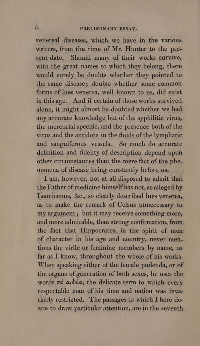 venereal diseases, which. we have in the various writers, from the time of Mr. Hunter to the pre- sent date. Should many of their works survive, with the great names to which they belong, there would surely be doubts whether they pointed to the same disease; doubts whether some common forms of lues venerea, well known to us, did exist in this age. And if certain of those works survived alone, it might almost be doubted whether we had any accurate knowledge but of the syphilitic virus, the mercurial specific, and the presence both of the virus and the antidote in the fluids of the lymphatic and sanguiferous vessels. So much do accurate definition and fidelity of description depend upon other circumstances than the mere fact of the phe- nomena of disease being constantly before us. I am, however, not at all disposed to admit that the Father of medicine himself has not, as alleged by Leonicenus, &amp;c., so clearly described lues venerea, as to make the remark of Celsus unnecessary to my argument; but it may receive something more, and more admirable, than strong confirmation, from the fact that Hippocrates, in the spirit of men of character in his age and country, never men- tions the virile or feminine members by name, as far as I know, throughout the whole of his works. When speaking either of the female pudenda, or of the organs of generation of both sexes, he uses the words ra asdoix, the delicate term to which every respectable man of his time and nation was inva- riably restricted. The passages to which I here de- sire to draw particular attention, are in the seventh