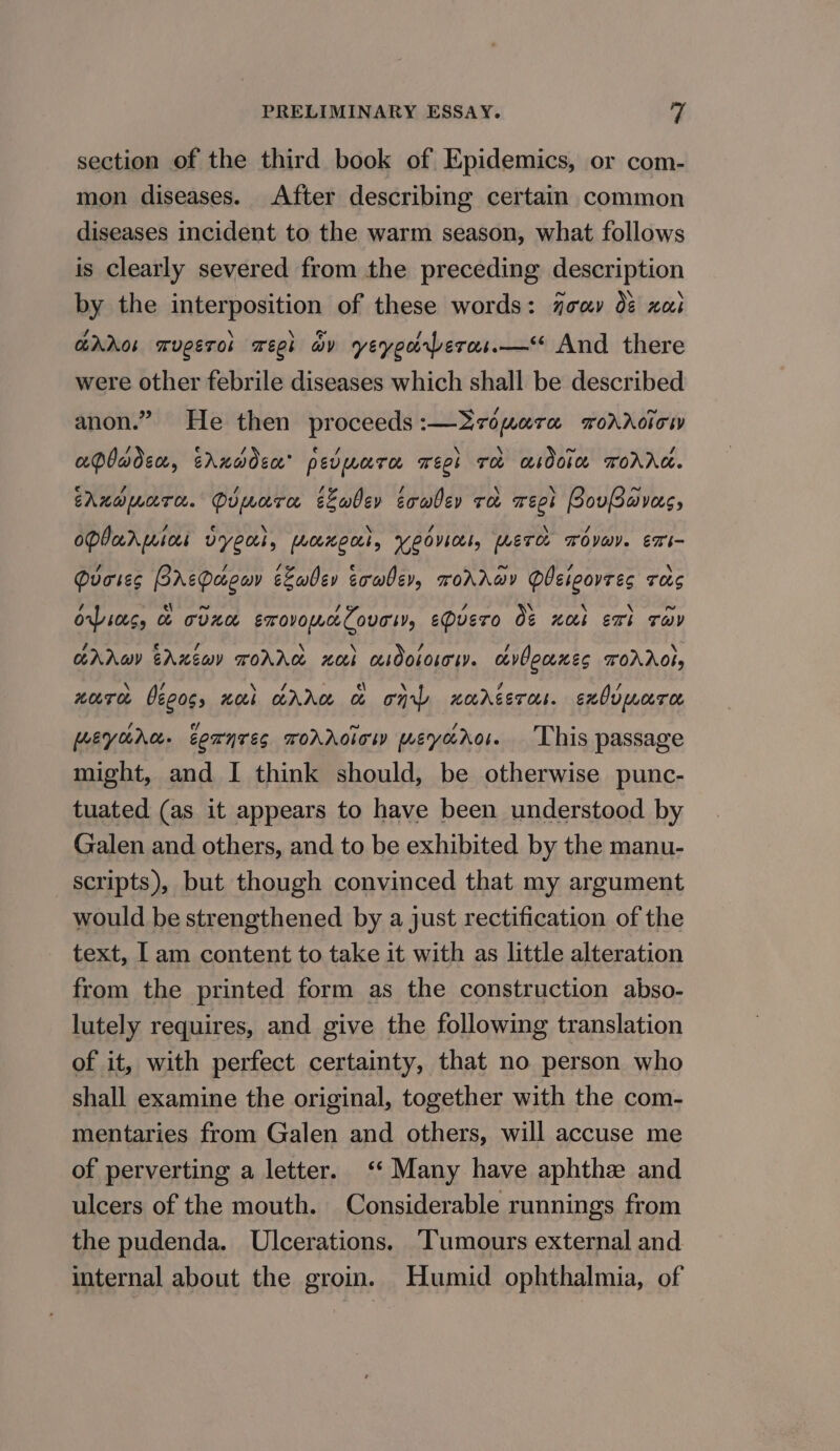 section of the third book of Epidemics, or com- mon diseases. After describing certain common diseases incident to the warm season, what follows is clearly severed from the preceding description by the interposition of these words: joey 0¢ xi GhAos mvgeros week wv yeyeorberas.—* And there were other febrile diseases which shall be described anon.” He then proceeds:—2ropera rordoiow apbadsn, trhxddsa’ pevmara weet re asdoie ToAAG. cAnopware. Pipara cLadev eowber re weet PovBavas, OPI arpbees vy ec, erwecLl, Yeovil, [LET Tova). EXs- Quores PrtPagav eLabev eowher, roAAwy PUEieovees rag orpins, &amp; cdnn smovomnloveiv, eDUEeTo Ot na Exi THD Ara EAxéwy TOAAC noi asdoLoLoI. cvOeceKES TOAAO!, HTC béeoss wok AA &amp; on HOAGET OL. exOvmare. ey crra. eCanrEs ToAAoiow meyoaro. This passage might, and I think should, be otherwise punc- tuated (as it appears to have been understood by Galen and others, and to be exhibited by the manu- scripts), but though convinced that my argument would be strengthened by a just rectification of the text, [am content to take it with as little alteration from the printed form as the construction abso- lutely requires, and give the following translation of it, with perfect certainty, that no person who shall examine the original, together with the com- mentaries from Galen and others, will accuse me of perverting a letter. ‘‘ Many have aphthe and ulcers of the mouth. Considerable runnings from the pudenda. Ulcerations. Tumours external and internal about the groin. Humid ophthalmia, of