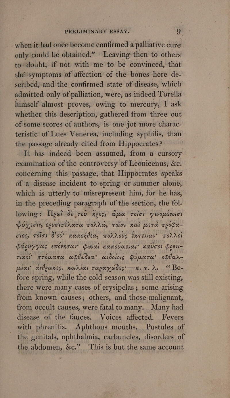 when it had once become confirmed a palliative cure only could be obtained.” Leaving then to others to doubt, if not with me to be convinced, that the symptoms of affection of the bones here de- scribed, and the confirmed state of disease, which admitted only of palliation, were, as indeed Torella himself almost proves, owing to mercury, I ask whether this description, gathered from three out of some scores of authors, is one jot more charac- teristic of Lues Venerea, including syphilis, than the passage already cited from Hippocrates? It has indeed been assumed, from a cursory examination of the controversy of Leonicenus, &amp;c. concerning this passage, that Hippocrates speaks of a disease incident to spring or summer alone, which is utterly to misrepresent him, for he has, in the preceding paragraph of the section, the fol- lowing: [lew 0¢ 70d eos, cma roics yevomevoscs poyeri, couciméncree TOAAC, TOIT! Oi METa TeOPA- 710s, ToIos O ov’ xaxonben, roAAoUs exTEsay’ TOAAOL Pacuyyas eT OVnT OV Daveck HOLHOULMEVOLE” HOLVTOS Peevi- Tinol’ oTomara aPbuadsx’ asdoioig Quwara’ oPlar- [hoes avboures. LObAL OS THLLY WOES'—ZH. =. Ag .1°*. bes fore spring, while the cold season was still existing, there were many cases of erysipelas ; some arising from known causes; others, and those malignant, from occult causes, were fatal to many. Many had disease of the fauces. Voices affected. Fevers with phrenitis. Aphthous mouths. Pustules of the genitals, ophthalmia, carbuncles, disorders of the abdomen, &amp;c.” ‘This is but the same account