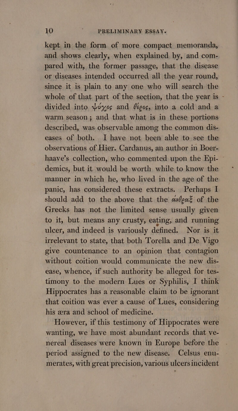 kept. in the form of more compact memoranda, and shows clearly, when explained by, and com- pared with, the former passage, that the disease or diseases intended occurred. all the year round, since it is plain to any one who will search the whole of that part of the section, that the year is divided into Poyos and éée0s, into a cold and a warm season; and that what is in these portions described, was observable among the common dis- eases of both. I have not been able to see the observations of Hier. Cardanus, an author in Boer- ‘ demics, but it. would be worth while to know the manner in which he, who lived in the age of the panic, has considered these extracts. Perhaps I should add to the above that the ardeaZ of the Greeks has not the limited sense usually given to it, but means any crusty, eating, and running ulcer, and indeed is variously defined. Nor is it irrelevant to state, that both Torella and De Vigo give countenance to an opinion that contagion without coition would communicate the new dis- ease, whence, if such authority be alleged for tes- timony to the modern Lues or Syphilis, I think Hippocrates has a reasonable claim to be ignorant that coition was ever a cause of Lues, considering his era and school of medicine. However, if this testimony of Hippocrates were wanting, we have most abundant records that ve- nereal diseases were known in Europe before the period assigned to the new disease. Celsus enu- merates, with great precision, various ulcers incident