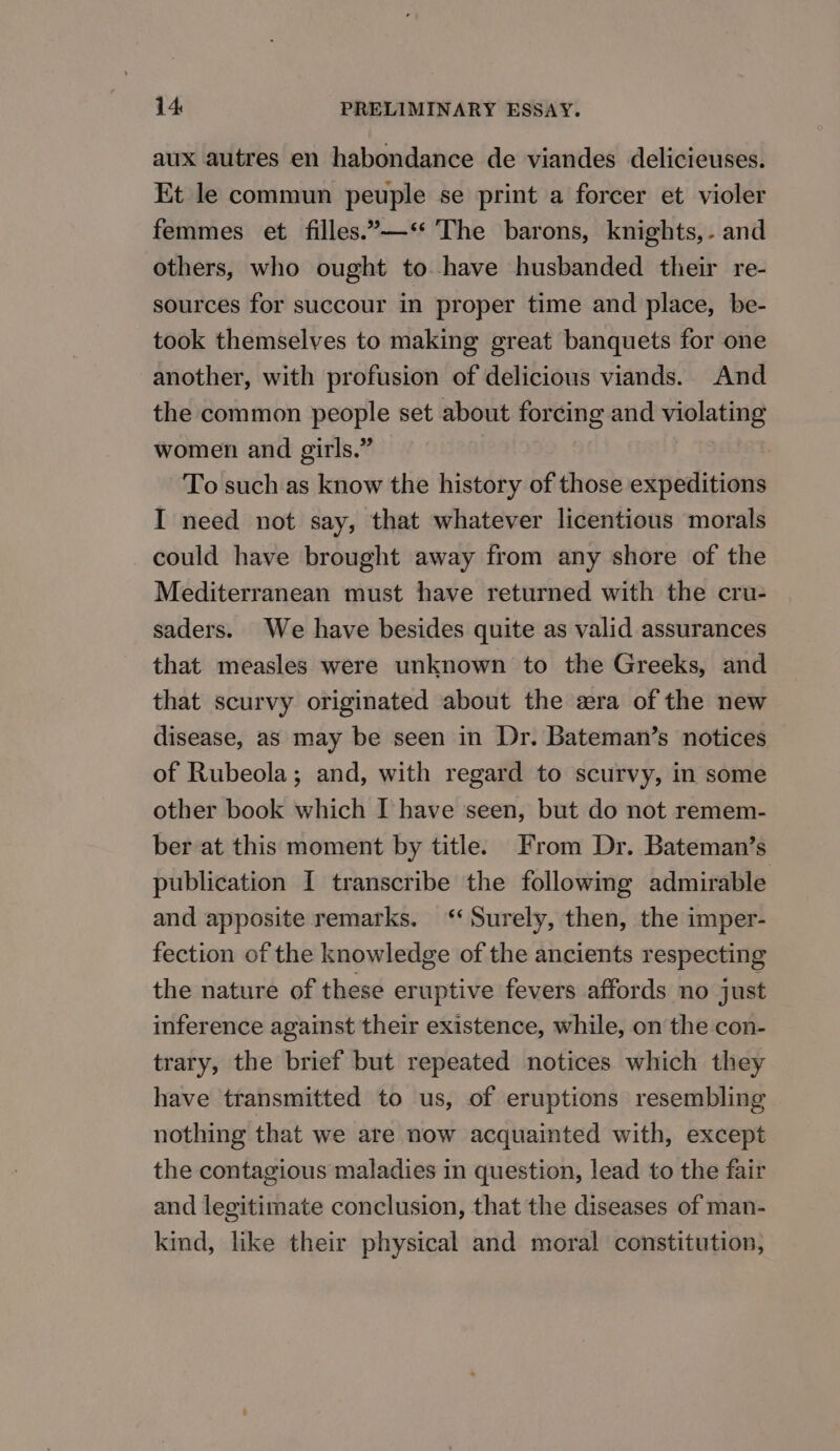 aux autres en habondance de viandes delicieuses. Et le commun peuple se print a forcer et violer femmes et filles.’—‘* The barons, knights,- and others, who ought to have husbanded their re- sources for succour in proper time and place, be- took themselves to making great banquets for one another, with profusion of delicious viands. And the common people set about forcing and violating women and girls.” To such as know the history of those expeditions I need not say, that whatever licentious morals could have brought away from any shore of the Mediterranean must have returned with the cru- saders. We have besides quite as valid assurances that measles were unknown to the Greeks, and that scurvy originated about the era of the new disease, as may be seen in Dr. Bateman’s notices of Rubeola; and, with regard to scurvy, in some other book which I have seen, but do not remem- ber at this moment by title. From Dr. Bateman’s publication I transcribe the following admirable and apposite remarks. ‘‘ Surely, then, the imper- fection of the knowledge of the ancients respecting the nature of these eruptive fevers affords no just inference against their existence, while, on the con- trary, the brief but repeated notices which they have transmitted to us, of eruptions resembling nothing that we are now acquainted with, except the contagious maladies in question, lead to the fair and legitimate conclusion, that the diseases of man- kind, like their physical and moral constitution,