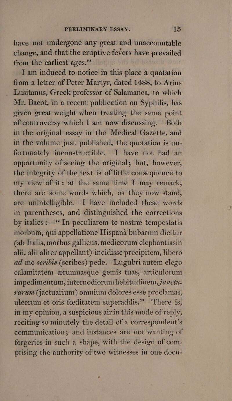 have not undergone any great and unaccountable change, and that the er er fevers have Lea from the earliest ages.’ I am induced to notice in this place a quotation from a letter of Peter Martyr, dated 1488, to Arius Lusitanus, Greek professor of Salamanca, to which Mr. Bacot, in a recent publication on Syphilis, has given great weight when treating the same point of controversy which I am now discussing. Both in the original essay in the Medical Gazette, and in the volume just published, the quotation is un- fortunately inconstructible. I have not had an opportunity of seeing the original; but, however, the itegrity of the text is of little consequence to my view of it: at the same time I may remark, there are some words which, as they now stand, are unintelligible. I have included these words in parentheses, and distinguished the corrections by italics :-—‘ In peculiarem te nostree tempestatis morbum, qui appellatione Hispana bubarum dicitur (ab Italis, morbus gallicus, medicorum elephantiasin alii, alii aliter appellant) incidisse precipitem, libero ad me scribis (scribes) pede. Lugubri autem elego calamitatem eerumnasque gemis tuas, articulorum impedimentum, internodiorum hebitudinem, junctu- rarum (jactuarium) omnium dolores esse proclamas, ulcerum et oris foeditatem superaddis.”” There is, in my opinion, a suspicious air in this mode of reply, reciting so minutely the detail of a correspondent’s communication; and instances are not wanting of forgeries in such a shape, with the design of com- prising the authority of two witnesses in one docu-