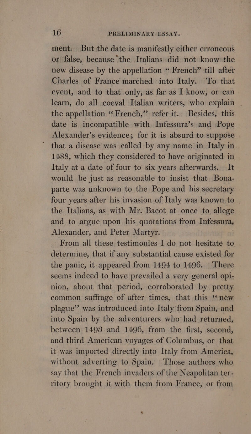 ment. But the date is manifestly either erroneous or false, because ‘the Italians did not know the new disease by the appellation “ French” till after Charles of France marched into Italy. To that event, and to that only, as far as I know, or can learn, do all coeval Italian writers, who explain the appellation ‘“‘ French,”’ refer it. Besides, this date is incompatible with Infessura’s and Pope Alexander’s evidence; for it is absurd to suppose that a disease was called by any name in Italy in 1488, which they considered to have originated in Italy at a date of four to six years afterwards. It would be just as reasonable to insist that Bona- parte was unknown to the Pope and his secretary four years after his invasion of Italy was known to the Italians, as with Mr. Bacot at once to. allege and to argue upon his quotations from Infessura, Alexander, and Peter Martyr. From all these testimonies I do not hesitate to determine, that if any substantial cause existed for the panic, it appeared from 1494 to 1496. ‘There seems indeed to have prevailed a very general opi- nion, about that period, corroborated by pretty common suffrage of after times, that this ‘ new plague’? was introduced into Italy from Spain, and into Spain by the adventurers who had returned, between 1493 and 1496, from the first, second, and third American voyages of Columbus, or that it was imported directly into Italy from America, without adverting to Spain. ‘Those authors who say that the French invaders of the Neapolitan ter- ritory brought it with them from France, or from