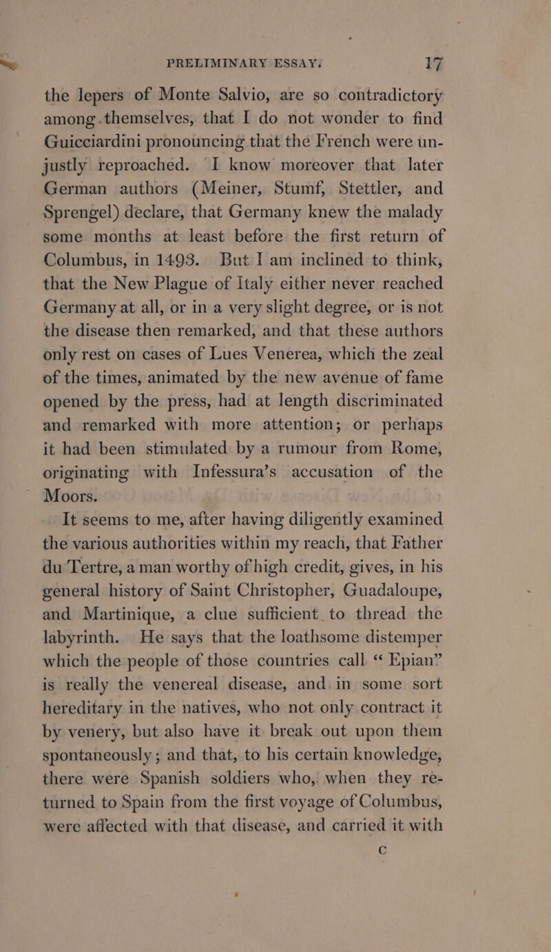the lepers of Monte Salvio, are so contradictory among .themselves, that I do not wonder to find Guicciardini pronouncing that the I'rench were un- justly reproached. I know moreover that later German authors (Meiner, Stumf, Stettler, and Sprengel) declare, that Germany knew the malady some months at least before the first return of Columbus, in 1493. But I am inclined to think, that the New Plague of Italy either never reached Germany at all, or in a very slight degree, or is not the disease then remarked, and that these authors only rest on cases of Lues Venerea, which the zeal of the times, animated by the new avenue of fame opened by the press, had at length discriminated and remarked with more attention; or perhaps it had been stimulated by a rumour from Rome, originating with Infessura’s accusation of the Moors. | It seems to me, after having diligently examined the various authorities within my reach, that Father du Tertre, a man worthy of high credit, gives, in his general history of Saint Christopher, Guadaloupe, and Martinique, a clue sufficient. to thread the labyrinth. He says that the loathsome distemper which the people of those countries call ‘‘ Epian” is really the venereal disease, and. in some sort hereditary in the natives, who not only contract it by venery, but also have it break out upon them spontaneously ; and that, to his certain knowledge, there were Spanish soldiers who, when they re- turned to Spain from the first voyage of Columbus, were affected with that disease, and carried it with c