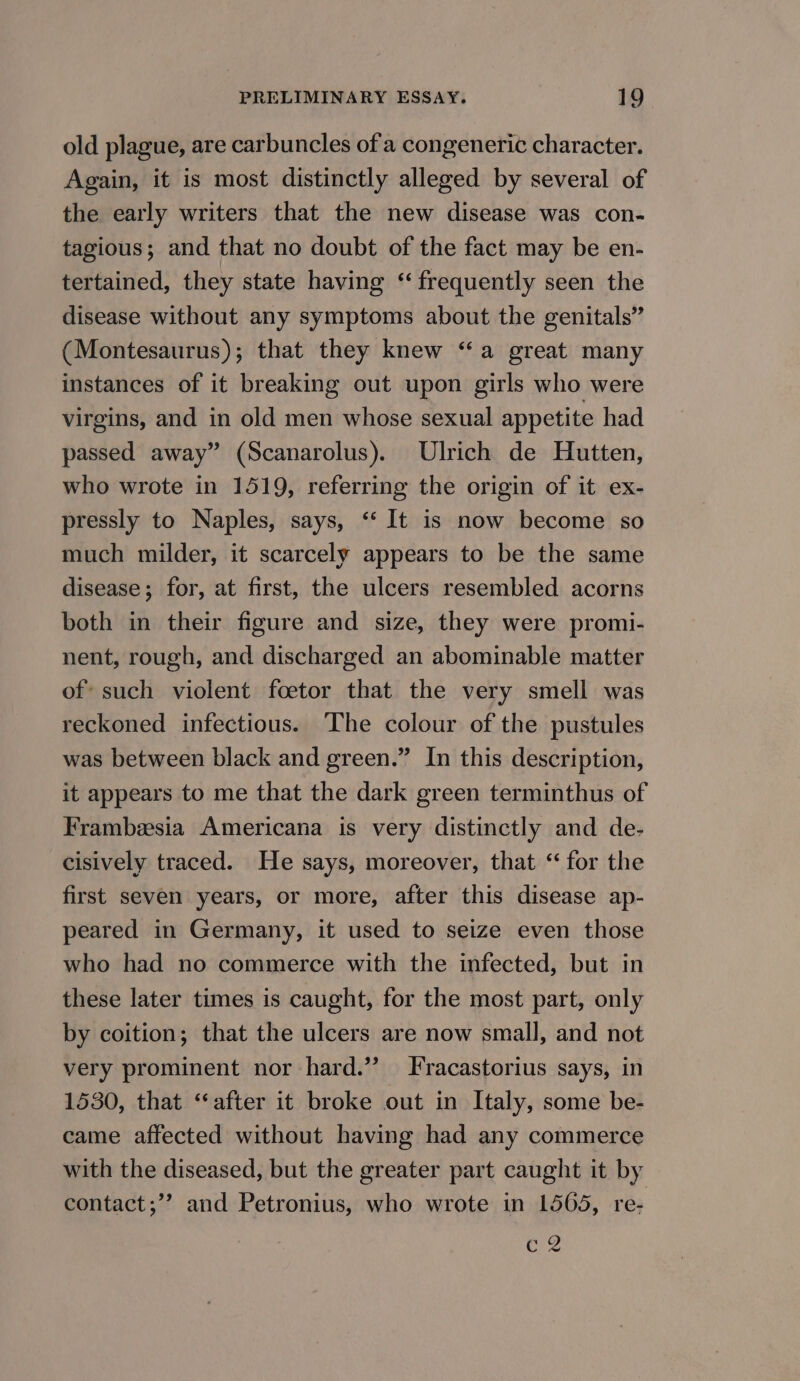 old plague, are carbuncles of a congeneric character. Again, it is most distinctly alleged by several of the early writers that the new disease was con- tagious; and that no doubt of the fact may be en- tertained, they state having ‘frequently seen the disease without any symptoms about the genitals” (Montesaurus); that they knew “a great many instances of it breaking out upon girls who were virgins, and in old men whose sexual appetite had passed away” (Scanarolus). Ulrich de Hutten, who wrote in 1519, referring the origin of it ex- pressly to Naples, says, ‘‘ It is now become so much milder, it scarcely appears to be the same disease; for, at first, the ulcers resembled acorns both in their figure and size, they were promi- nent, rough, and discharged an abominable matter of such violent foetor that the very smell was reckoned infectious. The colour of the pustules was between black and green.” In this description, it appears to me that the dark green terminthus of Frambeesia Americana is very distinctly and de- cisively traced. He says, moreover, that “for the first seven years, or more, after this disease ap- peared in Germany, it used to seize even those who had no commerce with the infected, but in these later times is caught, for the most part, only by coition; that the ulcers are now small, and not very prominent nor hard.’ Fracastorius says, in 1530, that ‘“‘after it broke out in Italy, some be- came affected without having had any commerce with the diseased, but the greater part caught it by contact;” and Petronius, who wrote in 1565, re- ere