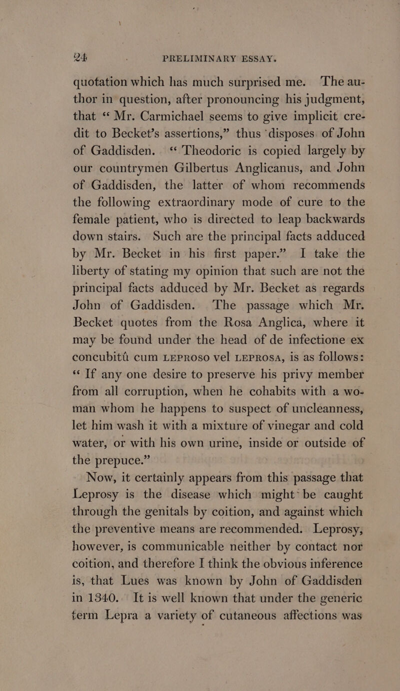 quotation which has much surprised me. The au- thor in question, after pronouncing his judgment, that ‘‘ Mr. Carmichael seems to give implicit cre- dit to Becket’s assertions,” thus ‘disposes of John of Gaddisden. ‘‘ Theodoric is copied largely by our countrymen Gilbertus Anglicanus, and John of Gaddisden, the latter of whom recommends the following extraordinary mode of cure to the female patient, who is directed to leap backwards down stairs. Such are the principal facts adduced by Mr. Becket in his first paper.” I take the liberty of stating my opinion that such are not the principal facts adduced by Mr. Becket as regards John of Gaddisden. The passage which Mr. Becket quotes from the Rosa Anglica, where it may be found under the head of de infectione ex concubiti cum LepPRoso vel LEPROSA, is as follows: «‘ If any one desire to preserve his privy member from all corruption, when he cohabits with a wo- man whom he happens to suspect of uncleanness, let him wash it with a mixture of vinegar and cold water, or with his own urine, inside or outside of the prepuce.” Now, it certainly appears from this passage that Leprosy is the disease which might* be caught through the genitals by coition, and against which the preventive means are recommended. Leprosy, however, is communicable neither by contact nor coition, and therefore I think the obvious inference is, that Lues was known by John of Gaddisden in 1340. It is well known that under the generic term Lepra a variety of cutaneous affections was