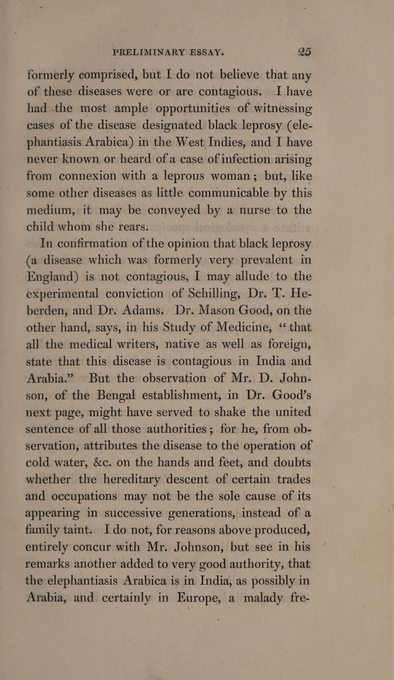 formerly comprised, but I do not believe that any of these diseases were or are contagious. I have had the most ample opportunities of witnessing cases of the disease designated black leprosy (ele- phantiasis Arabica) in the West Indies, and I have never known or heard ofa case of infection arising from connexion with a leprous woman; but, like some other diseases as little communicable by this medium, it may be conveyed by a nurse to the child whom she rears. Site In confirmation of the opinion that black leprosy (a disease which was formerly very prevalent in England) is not contagious, I may allude to the experimental conviction of Schilling, Dr. T. He- berden, and Dr. Adams. Dr. Mason Good, on the other hand, says, in his Study of Medicine, ‘‘ that all the medical writers, native as well as foreign, state that this disease is contagious in India and Arabia.” But the observation of Mr. D. John- son, of the Bengal establishment, in Dr. Good’s next page, might have served to shake the united sentence of all those authorities; for he, from ob- servation, attributes the disease to the operation of cold water, &amp;c. on the hands and feet, and doubts whether the hereditary descent of certain trades and occupations may not be the sole cause of its appearing in successive generations, instead of a family tamt. Ido not, for reasons above produced, entirely concur with Mr. Johnson, but see in his remarks another added to very good authority, that the elephantiasis Arabica is in India, as possibly in Arabia, and certainly in Europe, a malady fre-