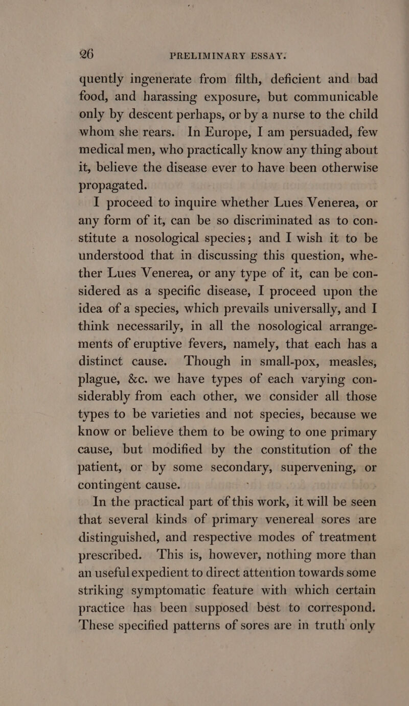 quently ingenerate from filth, deficient and bad food, and harassing exposure, but communicable only by descent perhaps, or by a nurse to the child whom she rears. In Europe, I am persuaded, few medical men, who practically know any thing about it, believe the disease ever to have been otherwise propagated. I proceed to inquire whether Lues Venerea, or any form of it, can be so discriminated as to con- stitute a nosological species; and I wish it to be understood that in discussing this question, whe- ther Lues Venerea, or any type of it, can be con- sidered as a specific disease, I proceed upon the idea of a species, which prevails universally, and I think necessarily, in all the nosological arrange- ments of eruptive fevers, namely, that each has a distinct cause. Though in small-pox, measles, plague, &amp;c. we have types of each varying con- siderably from each other, we consider all those types to be varieties and not species, because we know or believe them to be owing to one primary cause, but modified by the constitution of the patient, or by some ee Sore supervening, or contingent cause. In the practical part of this work, it will be seen that several kinds of primary venereal sores are distinguished, and respective modes of treatment prescribed. ‘This is, however, nothing more than an useful expedient to direct attention towards some striking symptomatic feature with which certain practice has been supposed best to correspond. These specified patterns of sores are in truth only