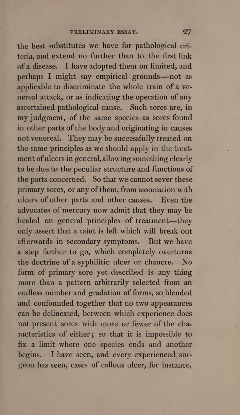 the best substitutes we have for pathological cri- teria, and extend no further than to the first link of a disease. I have adopted them on limited, and perhaps I might say empirical grounds—not as applicable to discriminate the whole train of a ve- nereal attack, or as indicating the operation of any ascertained pathological cause. Such sores are, in my judgment, of the same species as sores found in other parts of the body and originating in causes not venereal. ‘hey may be successfully treated on the same principles as we should apply in the treat- ment of ulcers in general, allowing something clearly to be due to the peculiar structure and functions of the parts concerned. So that we cannot sever these primary sores, or any of them, from association with ulcers of other parts and other causes. Even the advocates of mercury now admit that they may be healed on general principles of treatment—they only assert that a taint is left which will break out afterwards in secondary symptoms. But we have a step farther to go, which completely overturns the doctrine of a syphilitic ulcer or chancre. No form of primary sore yet described is any thing more than a pattern arbitrarily selected from an endless number and gradation of forms, so blended and confounded together that no two appearances can be delineated, between which experience does not present sores with more or fewer of the cha- racteristics of either; so that it is impossible to fix a limit where one species ends and another begins. I have seen, and every experienced sur- geon has seen, cases of callous ulcer, for instance,