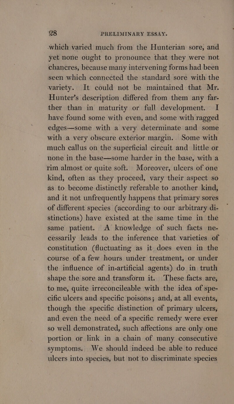 which varied much from the Hunterian sore, and yet none ought to pronounce that they were not chancres, because many intervening forms had been seen which connected the standard sore with the variety. It could not be maintained that Mr. Hunter’s description differed from them any far- ther than in maturity or full development. I have found some with even, and some with ragged edges—some with a very determinate and some with a very obscure exterior margin.. Some with much callus on the superficial circuit and little or none in the base—some harder in the base, with a rim almost or quite soft. Moreover, ulcers of one kind, often as they proceed, vary their aspect so as to become distinctly referable to another kind, and it not unfrequently happens that primary sores of different species (according to our arbitrary di- stinctions) have existed at the same time in the same patient. A knowledge of such facts ne- cessarily leads to the inference that varieties of constitution (fluctuating as it does even in the course of a few hours under treatment, or under the influence of in-artificial agents) do in truth shape the sore and transform it. These facts are, to me, quite irreconcileable with the idea of spe- cific ulcers and specific poisons; and, at all events, though the specific distinction of primary ulcers, and even the need of a specific remedy were ever so well demonstrated, such affections are only one portion or link in a chain of many consecutive symptoms. We should indeed be able to reduce ulcers into species, but not to discriminate species