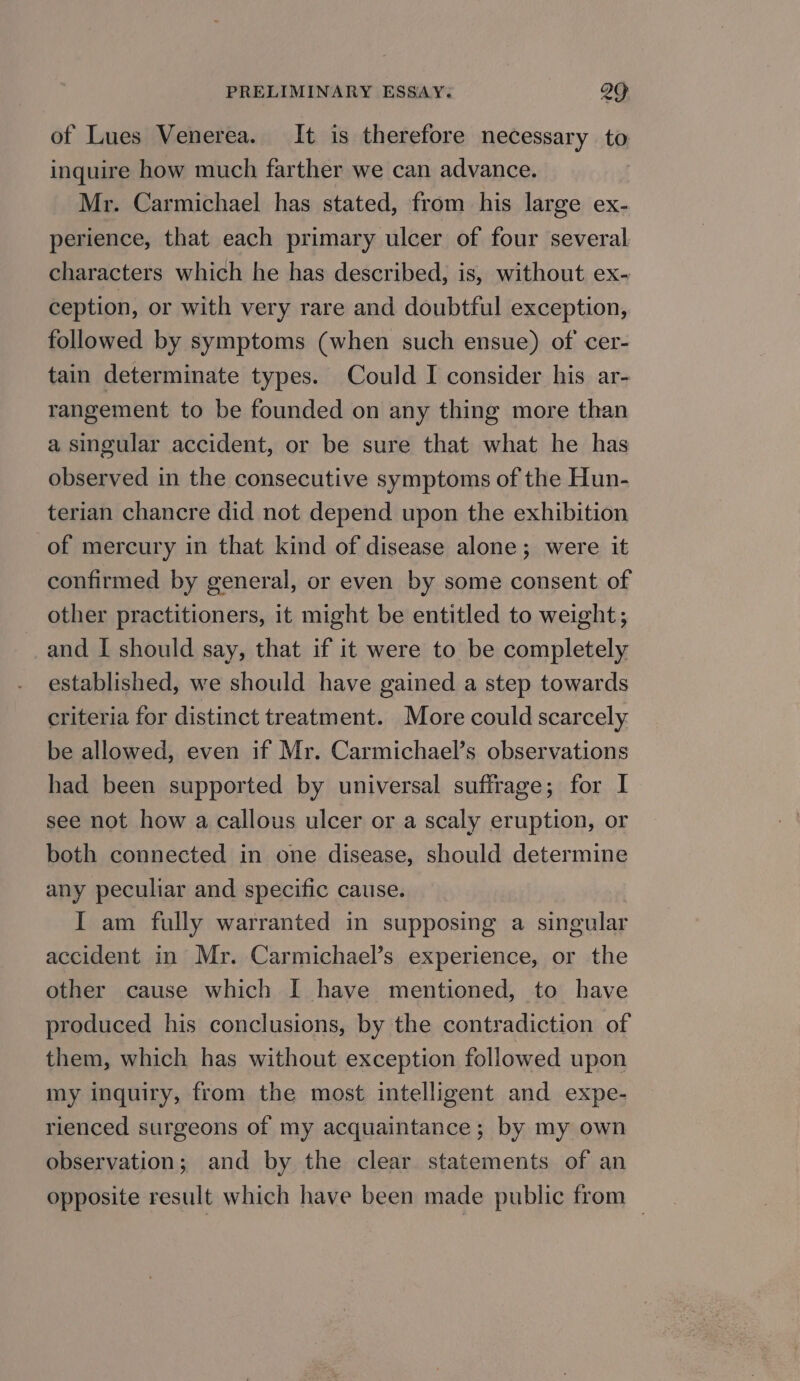 of Lues Venerea. It is therefore necessary to inquire how much farther we can advance. Mr. Carmichael has stated, from his large ex- perience, that each primary ulcer of four several characters which he has described, is, without ex- ception, or with very rare and doubtful exception, followed by symptoms (when such ensue) of cer- tain determinate types. Could I consider his ar- rangement to be founded on any thing more than a singular accident, or be sure that what he has observed in the consecutive symptoms of the Hun- terian chancre did not depend upon the exhibition of mercury in that kind of disease alone; were it confirmed by general, or even by some consent of other practitioners, it might be entitled to weight; and I should say, that if it were to be completely established, we should have gained a step towards criteria for distinct treatment. More could scarcely. be allowed, even if Mr. Carmichael’s observations had been supported by universal suffrage; for I see not how a callous ulcer or a scaly eruption, or both connected in one disease, should determine any peculiar and specific cause. I am fully warranted in supposing a singular accident in Mr. Carmichael’s experience, or the other cause which I have mentioned, to have produced his conclusions, by the contradiction of them, which has without exception followed upon my inquiry, from the most intelligent and expe- rienced surgeons of my acquaintance; by my own observation; and by the clear statements of an opposite result which have been made public from