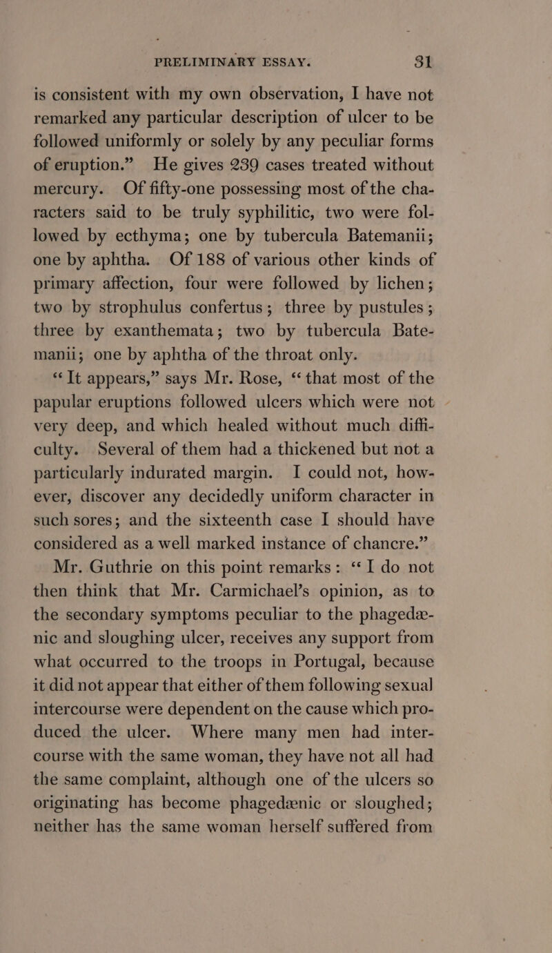 is consistent with my own observation, I have not remarked any particular description of ulcer to be followed uniformly or solely by any peculiar forms of eruption.” He gives 239 cases treated without mercury. Of fifty-one possessing most of the cha- racters said to be truly syphilitic, two were fol- lowed by ecthyma; one by tubercula Batemanii; one by aphtha. Of 188 of various other kinds of primary affection, four were followed by lichen; two by strophulus confertus; three by pustules ; three by exanthemata; two by tubercula Bate- manii; one by aphtha of the throat only. *‘ It appears,” says Mr. Rose, ‘that most of the papular eruptions followed ulcers which were not - very deep, and which healed without much diff- culty. Several of them had a thickened but not a particularly indurated margin. I could not, how- ever, discover any decidedly uniform character in such sores; and the sixteenth case I should have considered as a well marked instance of chancre.” Mr. Guthrie on this point remarks: ‘I do not then think that Mr. Carmichael’s opinion, as to the secondary symptoms peculiar to the phagede- nic and sloughing ulcer, receives any support from what occurred to the troops in Portugal, because it did not appear that either of them following sexual intercourse were dependent on the cause which pro- duced the ulcer. Where many men had inter- course with the same woman, they have not all had the same complaint, although one of the ulcers so originating has become phagedeenic or sloughed; neither has the same woman herself suffered from