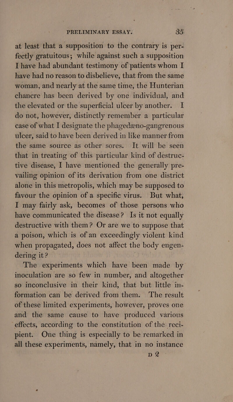 at least that a supposition to the contrary is per- fectly gratuitous; while against such a supposition I have had abundant testimony of patients whom I have had no reason to disbelieve, that from the same woman, and nearly at the same time, the Hunterian chancre has been derived by one individual, and the elevated or the superficial ulcer by another. I do not, however, distinctly remember a particular case of what I designate the phagedseno-gangrenous ulcer, said to have been derived in like manner from the same source as other sores. It will be seen that in treating of this particular kind of destruc- tive disease, I have mentioned the generally pre- vailing opinion of its derivation from one district alone in this metropolis, which may be supposed to favour the opinion of a specific virus. But what, I may fairly ask, becomes of those persons who have communicated the disease? Is it not equally destructive with them? Or are we to suppose that a poison, which is of an exceedingly violent kind when propagated, does not affect the body engen- dering it ? The experiments which have been made by inoculation are so few in number, and altogether so inconclusive in their kind, that but little in- formation can be derived from them. ‘The result of these limited experiments, however, proves one and the same cause to have produced various effects, according to the constitution of the. reci- pient. One thing is especially to be remarked in all these experiments, namely, that in no instance D2