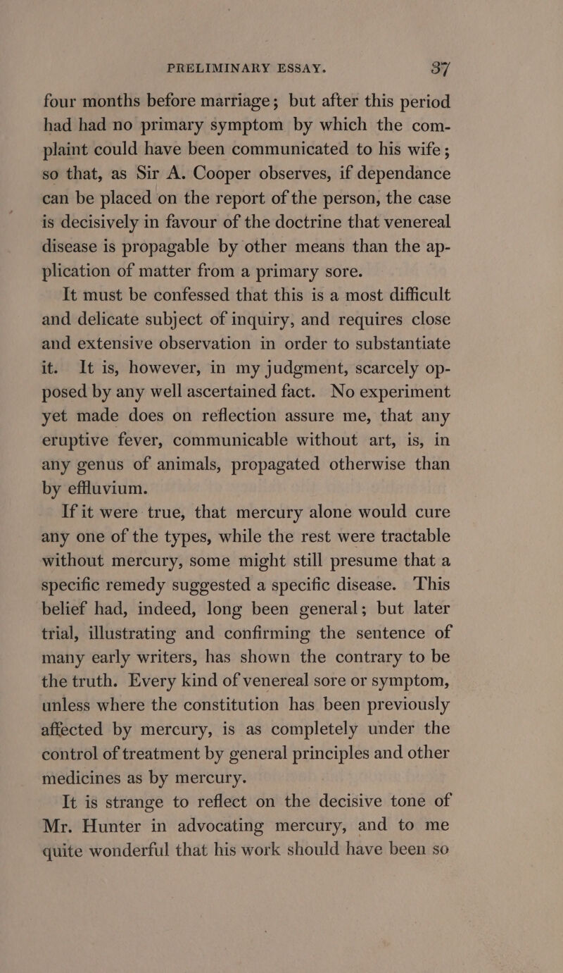 four months before marriage; but after this period had had no primary symptom by which the com- plaint could have been communicated to his wife ; so that, as Sir A. Cooper observes, if dependance can be placed on the report of the person, the case is decisively in favour of the doctrine that venereal disease is propagable by other means than the ap- plication of matter from a primary sore. It must be confessed that this is a most difficult and delicate subject of inquiry, and requires close and extensive observation in order to substantiate it. It is, however, in my judgment, scarcely op- posed by any well ascertained fact. No experiment yet made does on reflection assure me, that any eruptive fever, communicable without art, is, in any genus of animals, propagated otherwise than by effluvium. If it were true, that mercury alone would cure any one of the types, while the rest were tractable without mercury, some might still presume that a specific remedy suggested a specific disease. ‘This belief had, indeed, long been general; but later trial, illustrating and confirming the sentence of many early writers, has shown the contrary to be the truth. Every kind of venereal sore or symptom, unless where the constitution has been previously affected by mercury, is as completely under the control of treatment by general principles and other medicines as by mercury. It is strange to reflect on the decisive tone of Mr. Hunter in advocating mercury, and to me quite wonderful that his work should have been so